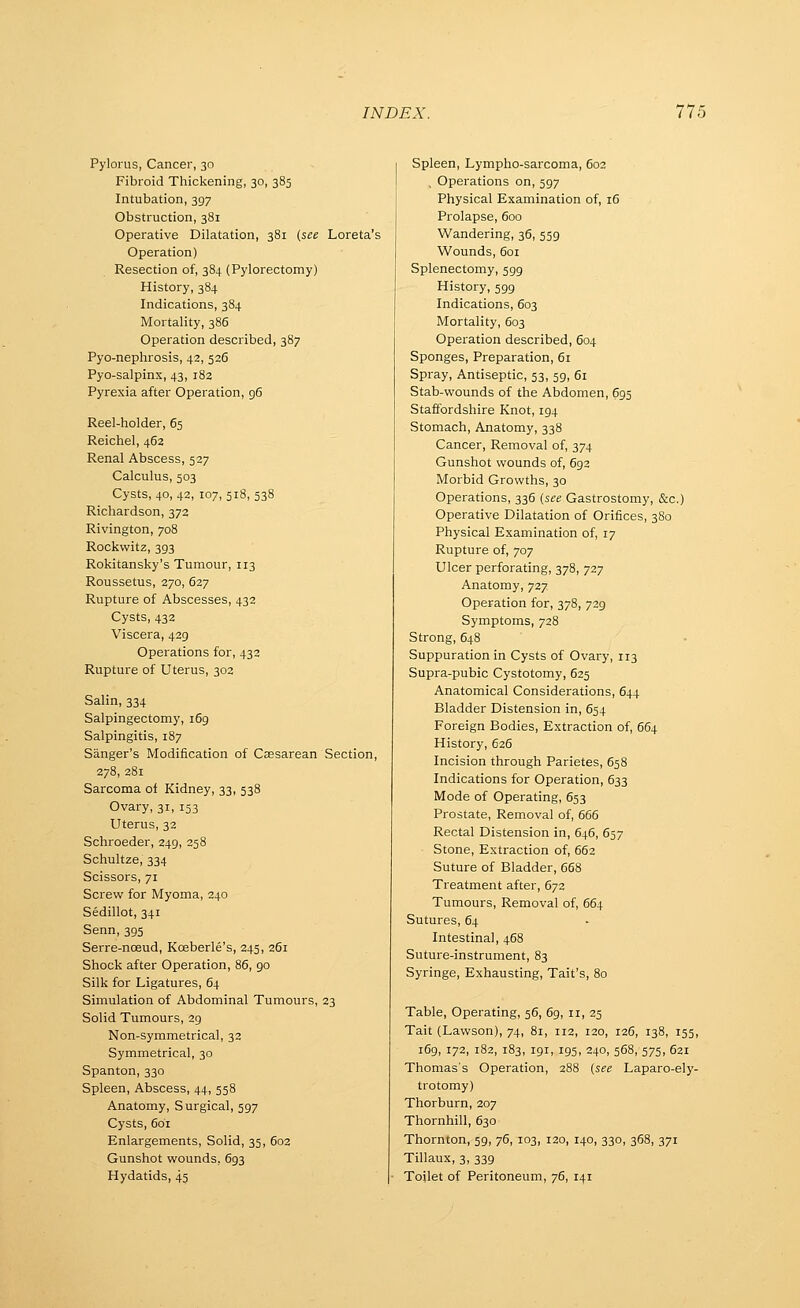 Pylorus, Cancer, 30 Fibroid Thickening, 30, 385 Intubation, 397 Obstruction, 381 Operative Dilatation, 381 (see Loreta's Operation) Resection of, 384 (Pylorectomy) History, 384 Indications, 384 Mortality, 386 Operation described, 387 Pyo-nephrosis, 42, 536 Pyo-salpinx, 43, 182 Pyrexia after Operation, 96 Reel-holder, 65 Reichel, 462 Renal Abscess, 527 Calculus, 503 Cysts, 40, 42, 107, 518, 538 Richardson, 372 Rivington, 708 Rockwitz, 393 Rokitansky's Tumour, 113 Roussetus, 270, 627 Rupture of Abscesses, 432 Cysts, 432 Viscera, 429 Operations for, 432 Rupture of Uterus, 302 Salin, 334 Salpingectomy, 169 Salpingitis, 187 Sanger's Modification of Csesarean Section, 278, 281 Sarcoma ol Kidney, 33, 538 Ovary, 31, 153 Uterus, 32 Schroeder, 249, 258 Schultze, 334 Scissors, 71 Screw for Myoma, 240 Sedillot, 341 Senn, 395 Serre-noeud, Kceberle's, 245, 261 Shock after Operation, 86, 90 Silk for Ligatures, 64 Simulation of Abdominal Tumours, 23 Solid Tumours, 29 Non-symmetrical, 32 Symmetrical, 30 Spanton, 330 Spleen, Abscess, 44, 558 Anatomy, Surgical, 597 Cysts, 601 Enlargements, Solid, 35, 602 Gunshot wounds, 693 Hydatids, 45 Spleen, Lympho-sarcoma, 602 , Operations on, 597 Physical Examination of, 16 Prolapse, 600 Wandering, 36, 559 Wounds, 601 Splenectomy, 599 History, 599 Indications, 603 Mortality, 603 Operation described, 604 Sponges, Preparation, 61 Spray, Antiseptic, 53, 59, 61 Stab-wounds of the Abdomen, 695 Staffordshire Knot, 194 Stomach, Anatomy, 338 Cancer, Removal of, 374 Gunshot wounds of, 693 Morbid Growths, 30 Operations, 336 [see Gastrostomy, &c.) Operative Dilatation of Orifices, 380 Physical Examination of, 17 Rupture of, 707 Ulcer perforating, 378, 727 Anatomy, 727 Operation for, 378, 729 Symptoms, 728 Strong, 648 Suppuration in Cysts of Ovary, 113 Supra-pubic Cystotomy, 625 Anatomical Considerations, 644 Bladder Distension in, 654 Foreign Bodies, Extraction of, 664 History, 626 Incision through Parietes, 658 Indications for Operation, 633 Mode of Operating, 653 Prostate, Removal of, 666 Rectal Distension in, 646, 657 Stone, Extraction of, 662 Suture of Bladder, 668 Treatment after, 672 Tumours, Removal of, 664 Sutures, 64 Intestinal, 468 Suture-instrument, 83 Syringe, Exhausting, Tait's, 80 Table, Operating, 56, 69, 11, 25 Tait (Lawson), 74, 81, 112, 120, 126, 138, 155, 169, 172, 182, 183, 191, 195, 240, 568, 575, 621 Thomas's Operation, 288 {see Laparo-ely- trotomy) Thorburn, 207 Thornhill, 630 Thornton, 59, 76, 103, 120, 140, 330, 368, 371 Tillaux, 3, 339 Toilet of Peritoneum, 76, 141