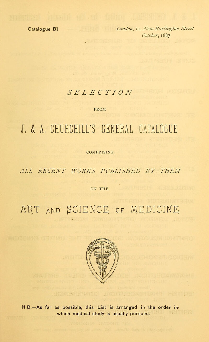 Catalogue B] Lojidon, 11, Nczu Burlingt07i Street October, 1887 SELECTION FROM J, k A. CHURCHILL'S GENERAL CATALOGUE COMPRISING ALL RECENT WORLDS PUBLISHED BY THEM ON THE ftKT h\\^ SCIENCE OF MEDICINE N.B.—As far as possible, this List is arranged in the order im which medical study is usually pursued.