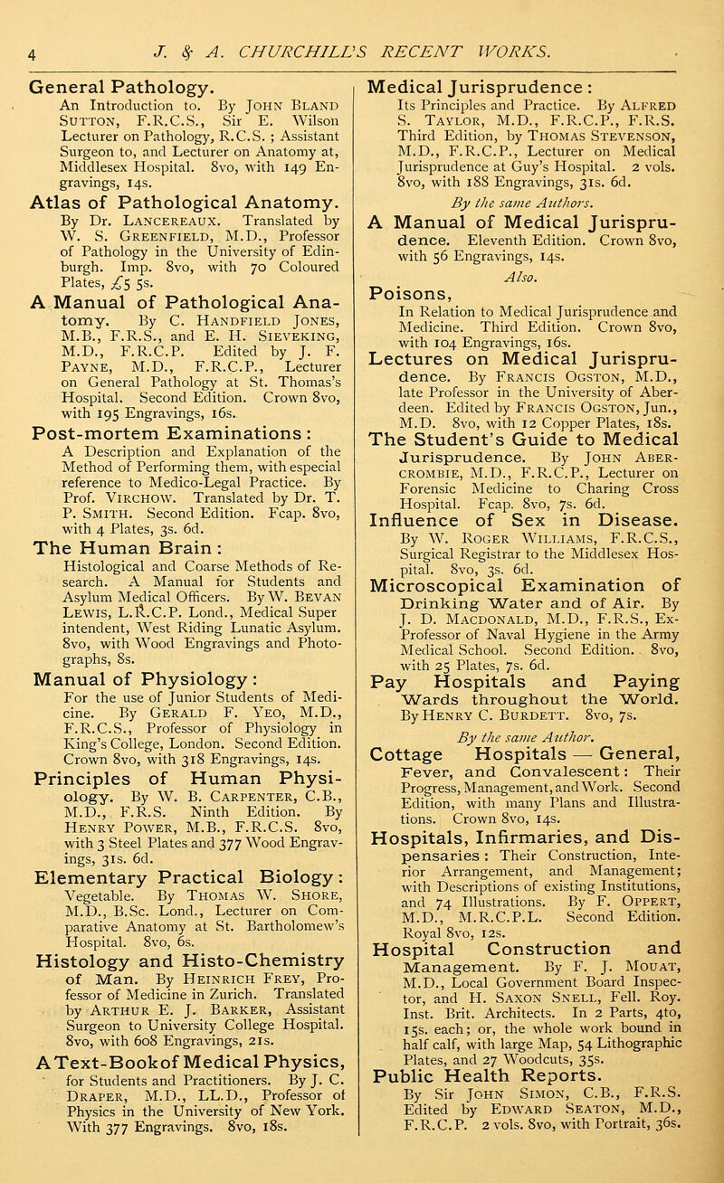 General Pathology. An Introduction to. By John Bland Sutton, F.R.C.S., Sir E. Wilson Lecturer on Pathology, R.C.S. ; Assistant Surgeon to, and Lecturer on Anatomy at, Middlesex Hospital. 8vo, with 149 En- gravings, 14s. Atlas of Pathological Anatomy. By Dr. Lancereaux. Translated by W. S. Greenfield, M.D., Professor of Pathology in the University of Edin- burgh. Imp. 8vo, with 70 Coloured Plates, £^ 5s. A Manual of Pathological Ana- tomy. By C. Handfield Jones, M.B., F.R.S., and E. H. Sieveking, M.D., F.R.C.P. Edited by J. F. Payne, M.D., F.R.C.P., Lecturer on General Pathology at St. Thomas's Hospital. Second Edition. Crown 8vo, with 195 Engravings, i6s. Post-mortem Examinations: A Description and Explanation of the Method of Performing them, with especial reference to Medico-Legal Practice. By Prof. ViRCHOW. Translated by Dr. T. P. Smith. Second Edition. Fcap. 8vo, with 4 Plates, 3s. 6d. The Human Brain : Histological and Coarse Methods of Re- search. A Manual for Students and Asylum Medical Officers. By W. Bevan Lewis, L.S..C.P. Lond., Medical Super intendent. West Riding Lunatic Asylum. 8vo, with Wood Engravings and Photo- graphs, 8s. Manual of Physiology: For the use of Junior Students of Medi- cine. By Gerald F. Yeo, M.D., F.R.C.S., Professor of Physiology in King's College, London. Second Edition. Crown 8vo, with 318 Engravings, 14s. Principles of Human Physi- ology. By W. B. Carpenter, C.B., M.D., F.R.S. Ninth Edition. By Henry Power, M.B., F.R.C.S. 8vo, with 3 Steel Plates and 377 Wood Engrav- ings, 3IS. 6d. Elementary Practical Biology: Vegetable. By Thomas W^ Shore, M.D., B.Sc. Lond., Lecturer on Com- parative Anatomy at St. Bartholomew's Hospital. 8vo, 6s. Histology and Histo-Chemistry of Man. By Heinrich Frey, Pro- fessor of Medicine in Zurich. Translated by Arthur E. J. Barker, Assistant Surgeon to University College Hospital. 8vo, with 608 Engravings, 2ls. AText-Bookof Medical Physics, for Students and Practitioners. By J. C. Draper, M.D., LL.D., Professor of Physics in the University of New York. With 377 Engravings. 8vo, l8s. Medical Jurisprudence : Its Principles and Practice. By Alfred S. Taylor, M.D., F.R.C.P., F.R.S. Third Edition, by Thomas Stevenson, M.D., F.R.C.P., Lecturer on Medical Jurisprudence at Guy's Hospital. 2 vols. 8vo, with 188 Engravings, 31s. 6d. By the same Authors. A Manual of Medical Jurispru- dence. Eleventh Edition. Crown 8vo, with 56 Engravings, 14s. Also. Poisons, In Relation to Medical Jurisprudence and Medicine. Third Edition. Crown 8vo, with 104 Engravings, i6s. Lectures on Medical Jurispru- dence. By Francis Ogston, M.D., late Professor in the University of Aber- deen. Edited by Francis Ogston, Jun., M.D. 8vo, with 12 Copper Plates, i8s. The Student's Guide to Medical Jurisprudence. By John Aber- crombie, M.D., F.R.C.P., Lecturer on Forensic Medicine to Charing Cross Hospital. Fcap. 8vo, 7s. 6d. Influence of Sex in Disease. By W. Roger Williams, F.R.C.S., Surgical Registrar to the Middlesex Hos- pital. 8vo, 3s. 6d. Microscopical Examination of Drinking Water and of Air. By J. D. Macdonald, M.D., F.R.S., Ex- Professor of Naval Hygiene in the Army Medical School. Second Edition. 8vo, with 25 Plates, 7s. 6d. Pay Hospitals and Paying Wards throughout the World. By Henry C. Burdett. 8vo, 7s. By the same Author. Cottage Hospitals — General, Fever, and Convalescent: Their Progress, Management, and Work. Second Edition, with many Plans and Illustra- tions. Crown 8vo, 14s. Hospitals, Infirmaries, and Dis- pensaries : Their Construction, Inte- rior Arrangement, and Management; with Descriptions of existing Institutions, and 74 Illustrations. By F. Oppert, M.D., M.R.C.P.L. Second Edition. Royal 8vo, 12s. Hospital Construction and Management. By F. J. Mouat, M.D., Local Government Board Inspec- tor, and PI. Saxon Snell, Fell. Roy. Inst. Brit. Architects. In 2 Parts, 4to, 15s. each; or, the whole work bound in half calf, with large Map, 54 Lithographic Plates, and 27 Woodcuts, 35s. Public Health Reports. By Sir John Simon, C.B., F.R.S. Edited by Edward Seaton, M.D., F.R.C.P. 2 vols. Svo, with Portrait, 36s.