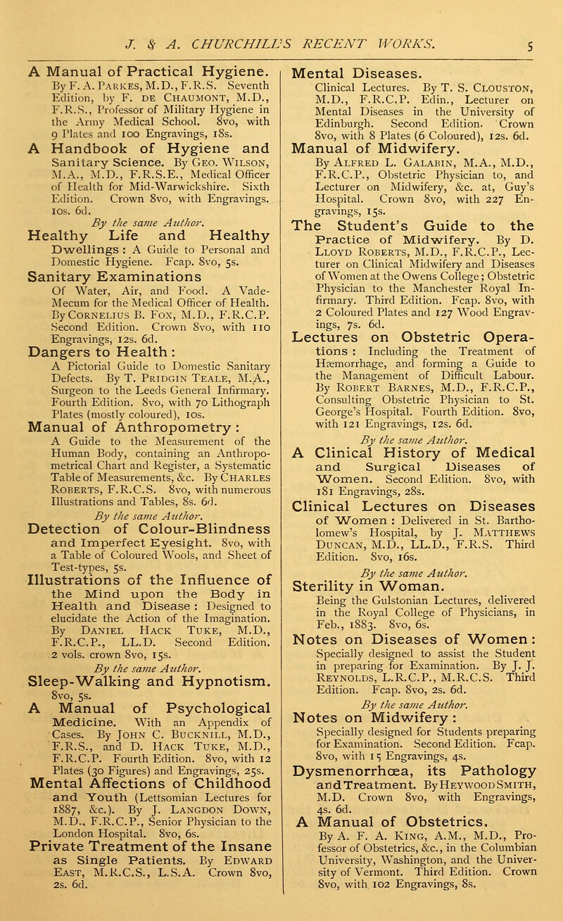 A Manual of Practical Hygiene. By F. A. Tarkes, M.D., F.R.S. Seventh Edition, by F. de Chaumont, M.D., F.R.S., Professor of Military Hygiene in the Army Medical School. 8vo, with 9 Plates and loo Engravings, i8s. A Handbook of Hygiene and Sanitary Science. By Geo. Wilson, M.A., M.D., F.R.S.E., Medical Officer of Health for Mid-Warwickshire. Sixth Edition. Crown 8vo, with Engravings. IDS. 6d. By the same Azithor. Healthy Life and Healthy D-wellings : A Guide to Personal and Domestic Hygiene. Fcap. 8vo, 5s. Sanitary Examinations Of Water, Air, and Food. A Vade- Mecum for the Medical Officer of Health. By Cornelius B. Fox, M.D., F.R.C.P. Second Edition. Crown 8vo, with no Engravings, 12s. 6d. Dangers to Health: A Pictorial Guide to Domestic Sanitary Defects. By T. Pridgin Teale, M.A., Surgeon to the Leeds General Infirmary. Fourth Edition. 8vo, with 70 Lithograph Plates (mostly coloured), los. Manual of Anthropometry : A Guide to the Measurement of the Human Body, containing an Anthropo- metrical Chart and Register, a Systematic Table of Measurements, &c. By Charles Roberts, F.R.C.S. 8vo, with numerous Illustrations and Tables, 8s, 6d. By the same Author. Detection of Colour-Blindness and Imperfect Eyesight. 8vo, with a Table of Coloured Wools, and Sheet of Test-types, 5s. Illustrations of the Influence of the Mind upon the Body in Health and Disease : Designed to elucidate the Action of the Imagination, By Daniel Hack Tuke, M.D., F.R.C.P., LL.D. Second Edition. 2 vols, crown 8vo, 15s. By the same Author. Sleep-'Walking and Hypnotism. 8vo, 5s. A Manual of Psychological Medicine, With an Appendix of Cases. By John C. Bucknill, M.D., F.R.S., and D, Hack Tuke, M.D., F.R.C.P, Fourth Edition. 8vo, with 12 Plates (30 Figures) and Engravings, 25s. Mental Affections of Childhood and Youth (Lettsomian Lectures for 1887, &c.). By J. Langdon Down, M.D., F.R.C.P., Senior Physician to the London HospitaL 8vo, 6s. Private Treatment of the Insane as Single Patients. By Edward East, M.R.C.S., L.S.A. Crown 8vo, 2s. 6d. Mental Diseases. Clinical Lectures. By T. S. Clouston, M.D., F.R.C.P. Edin., Lecturer on Mental Diseases in the University of Edinburgh. Second Edition. Crown 8vo, with 8 Plates (6 Coloured), 12s. 6d. Manual of Midwifery. By Alfred L. Galabin, M.A., M.D., F.R.C.P., Obstetric Physician to, and Lecturer on Midwifery, &c. at, Guy's Hospital. Crown 8vo, with 227 En- gravings, 15s. The Student's Guide to the Practice of Midvyifery. By D. Lloyd Roberts, M.D., F.R.C.P., Lec- turer on Clinical Midwifery and Diseases of Women at the Owens College; Obstetric Physician to the Manchester Royal In- firmary. Third Edition, Fcap, 8vo, with 2 Coloured Plates and 127 Wood Engrav- ings, 7s. 6d. Lectures on Obstetric Opera- tions ; Including the Treatment of Haemorrhage, and forming a Guide to the Management of Difficult Labour. By Robert Barnes, M.D., F.R.C.P., Consulting Obstetric Physician to St. George's Hospital. Fourth Edition. Svo, with 121 Engravings, 12s. 6d. By the same Azithor. A Clinical History of Medical and Surgical Diseases of 'Women. Second Edition. Svo, with 181 Engravings, 28s. Clinical Lectures on Diseases of Women : Delivered in St. Bartho- lomew's Hospital, by J. Matthews Duncan, M.D., LL.D., F.R.S. Third Edition. Svo, l6s. By the same Author. Sterility in Woman. Being the Gulstonian Lectures, delivered in the Royal College of Physicians, in Feb., 1883. Svo, 6s. Notes on Diseases of Women: Specially designed to assist the Student in preparing for Examination. By J. J. Reynolds, L.R.C.P., M.R.CS. Third Edition. Fcap. Svo, 2s. 6d. By the same Author. Notes on Midwifery : Specially designed for Students preparing for Examination. Second Edition. Fcap. Svo, with 15 Engravings, 4s. Dysmenorrhcea, its Pathology and Treatment. By Heywood Smith, M.D, Crown Svo, with Engravings, 4s, 6d, A Manual of Obstetrics, By A. F. A, King, A.M., M.D,, Pro- fessor of Obstetrics, &c., in the Columbian University, Washington, and the Univer- sity of Vermont. Third Edition. Crown Svo, with. 102 Engravings, 8s.