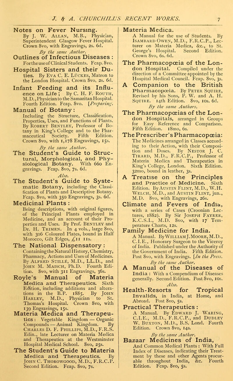 Notes on Fever Nursing. By J. W. Allan, M.B., Physician, Superintendent Glasgow Fever Hospital. Crown 8vo, with Engravings, 2s. 6cl. By the same Author. Outlines of Infectious Diseases : For the use of Clinical Students. Fcap. 8vo. Hospital Sisters and their Du- ties, By Eva C. E. Lucres, Matron to the London Hospital. Crown 8vo, 2s. 6d. Infant Feeding and its Influ- ence on Life ; By C. H. F. Routh, M. D., Physician to the Samaritan Hospital. Fourth Edition. Fcap. Svo. ^Preparing. Manual of Botany: Including the Structure, Classification, Properties, Uses, and Functions of Plants. By Robert Bentley, Professor of Bo- tany in King's College and to the Phar- maceutical Society. Fifth Edition. Crown Svo, with 1,178 Engravings, 15s. By the same Author. The Student's Guide to Struc- tural, Morphological, and Phy- siological Botany. With 660 En- gravings. Fcap. 8vo, 7s. 6d. Also. The Student's Guide to Syste- matic Botany, including the Classi- fication of Plants and Descriptive Botany. Fcap. 8vo, with 350 Engravings, 3s. 6d. Medicinal Plants : Being descriptions, with original figures, of the Principal Plants employed in Medicine, and an account of their Pro- perties and Uses. By Prof. Bentley and Dr. H. Trimen. In 4 vols., large Svo, with 306 Coloured Plates, bound in Half Morocco, Gilt Edges, £\\ lis. The National Dispensatory : Containing the Natural History, Chemistry, Pharmacy, Actions and Uses of Medicines. By Alfred Stills, M.D., LL.D., and John M. Maisch, Ph.D. Fourth Edi- tion. Svo, with 311 Engravings, 36s. Royle's Manual of Materia Medica and Therapeutics. Sixth Eddtion, including additions and altera- tions in the B.P. 1885. By John Harley, M.D., Physician to St. Thomas's Hospital. Crown Svo, with 139 Engravings, 15s. Materia Medica and Therapeu- tics : Vegetable Kingdom — Organic Compounds — Animal Kingdom. By Charles D. F. Phillips, M.D., F.R.S. Edin., late Lecturer on Materia Medica and Therapeutics at the Westminster Hospital Medical School. Svo, 25s. The Student's Guide to Materia Medica and Therapeutics. By John C. Thorowgood, M.D., F.R.C.P. Second Edition. Fcap. Svo, 7s. Materia Medica. A Manual for the use of Students. By Isamkard Owen, M.D., F.R.C.P., Lec- turer on Materia Medica, &c., to St. George's Hospital. Second Edition. Crown Svo, 6s. 6d. The Pharmacopoeia of the Lon- don Hospital. Compiled under the direction of a Committee appointed by the Hospital Medical Council. Fcap. Svo, 3s. A Companion to the British Pharmacopoeia, By Peter Squire, Revised by his Sons, P. W. and A. H. Squire. 14th Edition. Svo, los. 6d. By the same Authors. The Pharmacopoeias of the Lon- don Hospitals, arranged in Groups for Easy Reference and Comparison. Fifth Edition. iSmo, 6s. The Prescriber's Pharmacopoeia: The Medicines arranged in Classes accord- ing to their Action, with their Composi- tion and Doses. By Nestor J. C. Tirard, M.D., F.R.C.P., Professor of Materia Medica and Therapeutics in King's College, London. Sixth Edition. 32mo, bound in leather, 3s. A Treatise on the Principles and Practice of Medicine, Sixth Edition. By Austin Flint, M.D., W.H. Welch, M.D., and Austin Flint, jun., M.D. Svo, with Engravings, 26s. Climate and Fevers of India, with a series of Cases (Croonian Lec- tures, 18S2). By Sir Joseph Fayrer, K.C.S.I., M.D. Svo, with 17 Tem- perature Charts, 12s. Family Medicine for India. A Manual. By William J.MooRE, M.D., C. I. E., Honorary Surgeon to the Viceroy of India. Published under the Authority of the Government of India. Fifth Edition. Post Svo, with Engravings. [/« the Press. By the same Author. A Manual of the Diseases of India : With a Compendium of Diseases generally. Second Edition. Post Svo, los. Also. Health-Resorts for Tropical Invalids, in India, at Home, and Abroad. Post Svo, 5s. Practical Therapeutics : A Manual. By Edward J. Waring, CLE., M.D., F.R.C.P., and Dudley W. Buxton, M.D., B.S. Lond. Fourth Edition. Crown Svo, 14s. By the same Author. Bazaar Medicines of India, And Common Medical Plants : With Full Index of Diseases, indicating their Treat- ment by these and other Agents procur- able throughout India, &c. Fourth Edition. Fcap. Svo, 5s.