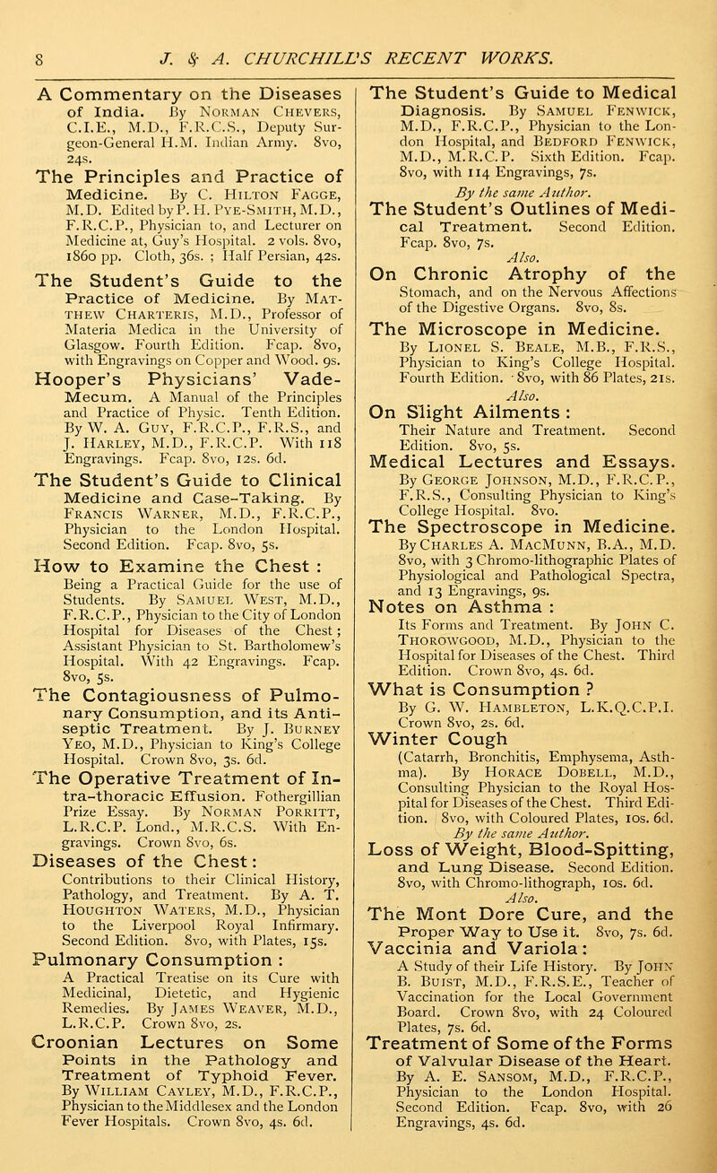 A Commentary on the Diseases of India. By Norman Chevers, CLE., M.D., F.R.C.S., Deputy Sur- geon-General H.M. Indian Army. 8vo, 24s. The Principles and Practice of Medicine. By C. Hilton Fagge, M.D. Edited by P. H. Pye-Smith, M.D., F. R.C.P., Physician to, and Lecturer on Medicine at, Guy's Hospital. 2 vols. 8vo, i860 pp. Cloth, 36s. ; Half Persian, 42s. The Student's Guide to the Practice of Medicine. By Mat- thew Charteris, M.D., Professor of Materia Medica in the University of Glasgow. Fourth Edition. Fcap. 8vo, with Engravings on Copper and Wood. 9s. Hooper's Physicians' Vade- Mecum, A Manual of the Principles and Practice of Physic. Tenth Edition. By W. A. Guy, F.R.C.P., F.R.S., and J. Harley, M.D., F.R.C.P. With 118 Engravings. Fcap. 8vo, 12s. 6d. The Student's Guide to Clinical Medicine and Case-Taking. By Francis Warner, M.D., F.R.C.P., Physician to the London Hospital. Second Edition. Fcap. 8vo, 5s. How to Examine the Chest : Being a Practical Guide for the use of Students. By Samuel West, M.D., F.R.C.P., Physician to the City of London Hospital for Diseases of the Chest; Assistant Physician to St. Bartholomew's Hospital. With 42 Engravings. Fcap. 8vo, 5s. The Contagiousness of Pulmo- nary Consumption, and its Anti- septic Treatment. By J. Burney Yeo, M.D., Physician to Iving's College Hospital. Crown 8vo, 3s. 6d. The Operative Treatment of In- tra-thoracic Effusion. Fothergillian Prize Essay. By Norman Porritt, L.R.C.P. Lond., M.R.C.S. With En- gravings. Crown 8vo, 6s. Diseases of the Chest: Contributions to their Clinical History, Pathology, and Treatment. By A. T. Houghton Waters, M.D., Physician to the Liverpool Royal Infirmary. Second Edition. 8vo, with Plates, 15s. Pulmonary Consumption : A Practical Treatise on its Cure with Medicinal, Dietetic, and Hygienic Remedies. By James Weaver, M.D., L.R.C.P. Crown 8vo, 2s. Croonian Lectures on Some Points in the Pathology and Treatment of Typhoid Fever. By William Cayley, M.D., F.R.C.P., Physician to the Middlesex and the London Fever Hospitals. Crown 8vo, 4s. 6d. The Student's Guide to Medical Diagnosis. By Samuel Fenwick, M.D., F.R.C.P., Physician to the Lon- don Hospital, and Bedford Fenwick, M.D., M.R.C.P. Sixth Edition. Fcap. 8vo, with 114 Engravings, 7s. By the same Author. The Student's Outlines of Medi- cal Treatment. Second Edition. Fcap. 8vo, 7s. Also. On Chronic Atrophy of the Stomach, and on the Nervous Affections of the Digestive Organs. 8vo, 8s. The Microscope in Medicine. By Lionel S. Beale, M.B., F.R.S., Physician to King's College Hospital. Fourth Edition. Svo, with 86 Plates, 2is. Also. On Slight Ailments : Their Nature and Treatment. Second Edition. Svo, 5s. Medical Lectures and Essays. By George Johnson, M.D., F.R.C.P., F.R.S., Consulting Physician to King's College Hospital. 8vo. The Spectroscope in Medicine. By Charles A. MacMunn, B.A., M.D. 8vo, with 3 Chromo-lithographic Plates of Physiological and Pathological Spectra, and 13 Engravings, 9s. Notes on Asthma : Its Forms and Treatment. By John C. Thorowgood, M.D., Physician to the Hospital for Diseases of the Chest. Third Edition. Crown 8vo, 4s. 6d. What is Consumption ? By G. W. Hambleton, L.K.Q.C.P.I. Crown Svo, 2s. 6d. Winter Cough (Catarrh, Bronchitis, Emphysema, Asth- ma). By Horace Dobell, M.D., Consulting Physician to the Royal Hos- pital for Diseases of the Chest. Third Edi- tion. Svo, with Coloured Plates, los. 6d. By the same Author. Loss of Weight, Blood-Spitting, and Lung Disease. Second Edition. Svo, with Chromo-lithograph, los. 6d. Also. The Mont Dore Cure, and the Proper Way to Use it. Svo, 7s. 6d. Vaccinia and Variola: A Study of their Life History. By John B. BuiST, M.D., F.R.S.E., Teacher of Vaccination for the Local Government Board. Crown Svo, with 24 Coloured Plates, 7s. 6d. Treatment of Some of the Forms of Valvular Disease of the Heart. By A. E. Sansom, M.D., F.R.C.P., Physician to the London Hospital. Second Edition. Fcap. Svo, with 26 Engravings, 4s. 6d.