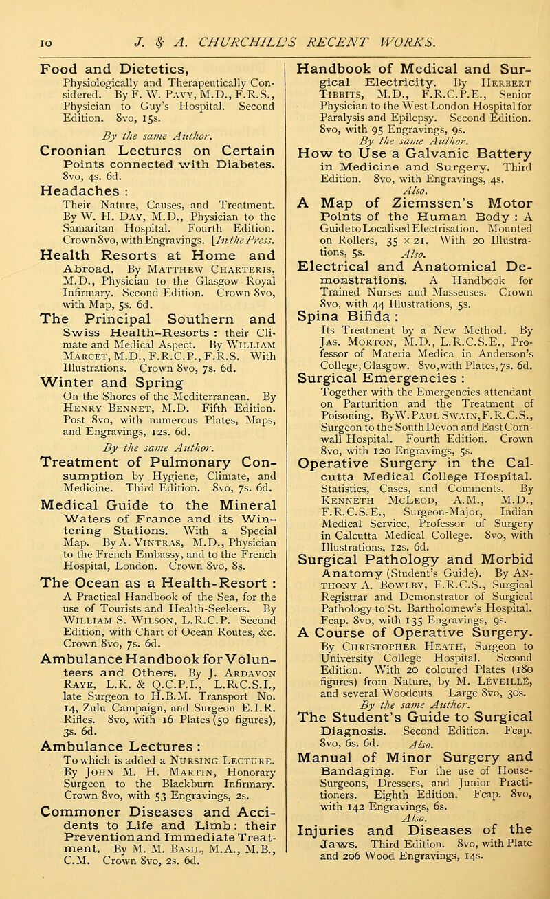 Food and Dietetics, Physiologically and Therapeutically Con- sidered. By F. W. Pavy, M.D., F.R.S., Physician to Guy's Hospital. Second Edition. 8vo, 15s. By the same Attthor. Croonian Lectures on Certain Points connected with Diabetes. 8vo, 4s. 6d. Headaches : Their Nature, Causes, and Treatment. By W. H. Day, M.D., Physician to the Samaritan Hospital. Fourth Edition. Crown 8vo, with Engravings. \In the Press. Health Resorts at Home and Abroad. By Matthew Charteris, M.D., Physician to the Glasgow l^oyal Infirmary. Second Edition. Crown 8vo, with Map, 5s. 6d. The Principal Southern and Swiss Health-Resorts : their Cli- mate and Medical Aspect. By William Marcet, M.D., F.R.C.P., F.R.S. With Illustrations. Crown 8vo, 7s. 6d. Winter and Spring On the Shores of the Mediterranean. By Henry Bennet, M.D. Fifth Edition. Post 8vo, with numerous Plates, Maps, and Engravings, 12s. 6d. By the same Atithar. Treatment of Pulmonary Con- sumption by Hygiene, Climate, and Medicine. Third Edition. 8vo, 7s. 6d. Medical Guide to the Mineral Waters of France and its Win- tering Stations. With a Special Map. ByA. Vintras, M.D., Physician to the French Embassy, and to the French Hospital, London. Crown 8vo, 8s. The Ocean as a Health-Resort : A Practical Handbook of the Sea, for the use of Tourists and Health-Seekers. By William S. Wilson, L.R.C.P. Second Edition, with Chart of Ocean Routes, &c. Crown 8vo, 7s. 6d. Ambulance Handbook for Volun- teers and Others. By J. Ardavon Raye, L.K. & Q.C.P.I., L.Ri.C.S.1., late Surgeon to H.B.M. Transport No. 14, Zulu Campaign, and Surgeon E.I.R. Rifles. 8vo, with 16 Plates (50 figures), 3s. 6d. Ambulance Lectures : To which is added a Nursing Lecture. By John M. H. Martin, Honorary Surgeon to the Blackburn Infirmary. Crown 8vo, with 53 Engravings, 2s. Commoner Diseases and Acci- dents to Life and Limb: their Preventionand Immediate Treat- ment. By M. M. Basil, M.A., M.B., CM. Crown 8vo, 2s. 6d. Handbook of Medical and Sur- gical Electricity. By Herbert TiBBiTS, M.D., F.R.C.I^E., Senior Physician to the West London Hospital for Paralysis and Epilepsy. Second Edition. 8vo, with 95 Engravings, gs. By the same Atithor. How to Use a Galvanic Battery in Medicine and Surgery, Third Edition. 8vo, with Engravings, 4s. Also. A Map of Ziemssen's Motor Points of the Human Body : A Guide to Localised Electrisation. Mounted on Rollers, 35 x 21. With 20 Illustra- tions, 5s. Also. Electrical and Anatomical De- monstrations. A Handbook for Trained Nurses and Masseuses. Crown 8vo, with 44 Illustrations, 5s. Spina Bifida : Its Treatment by a New Method. By JAS. Morton, M.D., L.R.C.S.E., Pro- fessor of Materia Medica in Anderson's College, Glasgow. 8vo,with Plates, 7s. 6d. Surgical Emergencies : Together with the Emergencies attendant on Parturition and the Treatment of Poisoning. ByW.PAULSwain,F.R.C.S., Surgeon to the South Devon and East Corn- wall Hospital. Fourth Edition. Crown 8vo, with 120 Engravings, 5s. Operative Surgery in the Cal- cutta Medical College Hospital. Statistics, Cases, and Comments. By Kenneth McLeod, A.M., M.D., F.R. C.S. E., Surgeon-Major, Indian Medical Service, Professor of Surgery in Calcutta Medical College. 8vo, with Illustrations, I2s. 6d. Surgical Pathology and Morbid Anatomy (Student's Guide). By An- thony A. Bowlby, F.R.C.S., Surgical Registrar and Demonstrator of Surgical Pathology to St. Bartholomew's Hospital. Fcap. 8vo, with 135 Engravings, 9s. A Course of Operative Surgery. By Christopher Heath, Surgeon to University College Hospital. Second Edition. With 20 coloured Plates (180 figures) from Nature, by M. L^veill:^, and several Woodcuts. Large 8vo, 30s. By the same Author. The Student's Guide to Surgical Diagnosis. Second Edition. Fcap. 8vo, 6s. 6d. Also. Manual of Minor Surgery and Bandaging. For the use of House- Surgeons, Dressers, and Junior Practi- tioners. Eighth Edition. Fcap. 8vo, with 142 Engravings, 6s. Also. Injuries and Diseases of the Jaws, Third Edition. 8vo, with Plate and 206 Wood Engravings, 14 s.