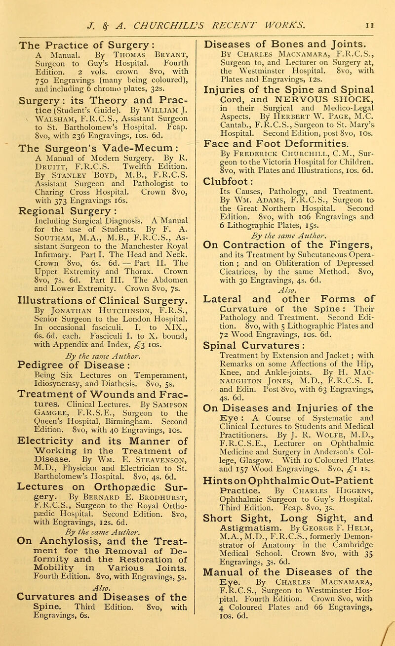 The Practice of Surgery: A Manual. By Thomas Bryant, Surgeon to Guy's Hospital. Fourth Edition. 2 vols, crown 8vo, with 750 Engravings (many being coloured), and including 6 chroiao plates, 32s. Surgery: its Theory and Prac- tice (Student's Guide). By William J. Walsham, F.R.C.S., Assistant Surgeon to St. Bartholomew's Hospital. Fcap. 8vo, with 236 Engravings, los. 6d. The Surgeon's Vade-Mecum: A Manual of Modern Surgery. By R. Druitt, F.R.C.S. Twelfth Edition. By Stanley Boyd, M.B., F.R.C.S. Assistant Surgeon and Pathologist to Charing Cross Hospital. Crown 8vo, with 373 Engravings i6s. Regional Surgery : Including Surgical Diagnosis. A Manual for the use of Students. By F. A. SOUTHAM, M.A., M.B., F.R.C.S., As- sistant Surgeon to the Manchester Royal Infirmary. Part I. The Head and Neck. Crown 8vo, 6s. 6d. — Part II. The Upper Extremity and Thorax. Crown 8vo, 7s. 6d. Part III. The Abdomen and Lower Extremity. Crown 8vo, 7s. Illustrations of Clinical Surgery. By Jonathan Hutchinson, F.R.S., Senior Surgeon to the London Hospital. In occasional fasciculi. I. to XIX., 6s. 6d. each. Fasciculi I. to X. bound, with Appendix and Index, £'^ los. By the same Author. Pedigree of Disease : Being Six Lectures on Temperament, Idiosyncrasy, and Diathesis. 8vo, 5s. Treatment of Wounds and Frac- tures. Clinical Lectures. By Sampson Gamgee, F.R.S.E., Surgeon to the Queen's Hospital, Birmingham. Second Edition. 8vo, with 40 Engravings, los. Electricity and its Manner of Working in the Treatment of Disease. By Wm. E. Steavenson, M.D., Physician and Electrician to St. Bartholomew's Hospital. 8vo, 4s. 6d. Lectures on Orthopaedic Sur- gery. By Bernard E. Brodhurst, F.R.C.S., Surgeon to the Royal Ortho- pedic Hospital. Second Edition. 8vo, with Engravings, 12s. 6d. By the same Aicthor. On Anchylosis, and the Treat- raent for the Removal of De- formity and the Restoration of Mobility in Various Joints. Fourth Edition. 8vo, with Engravings, 5s. Also. Curvatures and Diseases of the Spine. Third Edition. 8vo, with Engravings, 6s. Diseases of Bones and Joints. By Charles Macnamara, F.R.C.S., Surgeon to, and Lecturer on Surgery at, the Westminster Hospital. 8vo, with Plates and Engravings, I2s. Injuries of the Spine and Spinal Cord, and NERVOUS SHOCK, in their Surgical and Medico-Legal Aspects. By Herbert W. Page, M.C. Cantab., F.R.C.S., Surgeon to St. Mary's- Hospital. Second Edition, post 8vo, los. Face and Foot Deformities. By Frederick Churchill, CM., Sur- geon to the Victoria Hospital for Children. 8vo, with Plates and Illustrations, los. 6d. Clubfoot: Its Causes, Pathology, and Treatment. By Wm. Adams, F.R.C.S., Surgeon ta the Great Northern Hospital. Second Edition. 8vo, with 106 Engravings and 6 Lithographic Plates, 15s. By the same Author. On Contraction of the Fingers, and its Treatment by Subcutaneous Opera- tion ; and on Obliteration of Depressed Cicatrices, by the same Method. 8vo, with 30 Engravings, 4s. 6d. Also. Lateral and other Forms of Curvature of the Spine : Their Pathology and Treatment. Second Edi- tion. 8vo, with 5 Lithographic Plates and 72 Wood Engravings, los. 6d. Spinal Curvatures: Treatment by Extension and Jacket; with Remarks on some Affections of the Hip, Knee, and Ankle-joints. By H. Mac- naughton Jones, M.D., F.R.C.S. I. and Edin. Post 8vo, with 63 Engravings, 4s. 6d. On Diseases and Injuries of the Eye : A Course of Systematic and Clinical Lectures to Students and Medical Practitioners. By J. R. Wolfe, M.D., F.R.C.S.E., Lecturer on Ophthalmic Medicine and Surgery in Anderson's Col- lege, Glasgow. With 10 Coloured Plates, and 157 Wood Engravings. 8vo, ;^i is. Hints on Ophthalmic Out-Patient Practice. By Charles PIiggens, Ophthalmic Surgeon to Guy's Hospital. Third Edition. Fcap. 8vo, 3s. Short Sight, Long Sight, and Astigmatism. By George Y. Helm, M.A., M.D., F.R.C.S., formerly Demon- strator of Anatomy in the Cambridge Medical School. Crown 8vo, with 35. Engravings, 3s. 6d. Manual of the Diseases of the Eye. By Charles Macnamara, F.R.C.S., Surgeon to Westminster Hos- pital. Fourth Edition. Crown 8vo, with 4 Coloured Plates and 66 Engravings^ IDs. 6d.