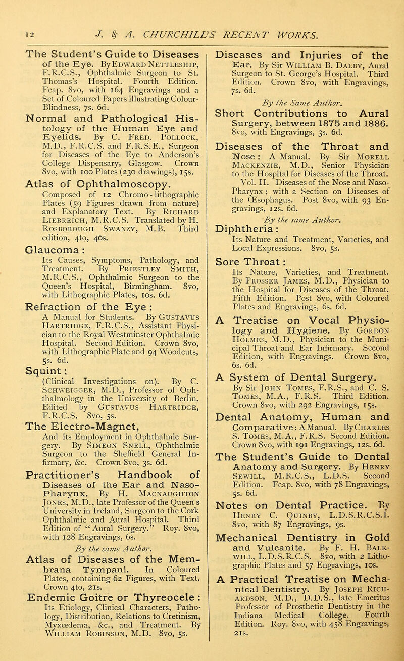 The Student's Guide to Diseases of the Eye. By Edward Nettleship, F.R.C.S., Ophthalmic Surgeon to St. Thomas's Hospital. Fourth Edition. Fcap. 8vo, with 164 Engravings and a Set of Coloured Papers illustrating Colour- Blindness, 7s. 6d. Normal and Pathological His- tology of the Human Eye and Eyelids. By C. Fred. Pollock, M.D., F.R.C.S. and F.R.S.E., Surgeon for Diseases of the Eye to Anderson's College Dispensary, Glasgow. Crown 8vo, with 100 Plates (230 drawings), 15s. Atlas of Ophthalmoscopy. Composed of 12 Chromo - lithographic Plates (59 Figures drawn from nature) and Explanatory Text. By Richard LiEBREiCH, M.R.C.S. Translated by H. Rosborough SwANzy, M.B. Third edition, 4to, 40s. Glaucoma : Its Causes, Symptoms, Pathology, and Treatment. By Priestley Smith, M.R.C.S., Ophthalmic Surgeon to the Queen's Hospital, Birmingham. 8vo, with Lithographic Plates, los. 6d. Refraction of the Eye : A Manual for Students. By GusTAVUS Hartridge, F.R.C.S., Assistant Physi- cian to the Royal Westminster Ophthalmic Hospital. Second Edition. Crown 8vo, with Lithographic Plate and 94 Woodcuts, 5s. 6d. Squint; (Clinical Investigations on). By C. ScHWEiGGER, M.D., Professor of Oph- thalmology in the University of Berlin. Edited by GusTAvus Hartridge, F.R.C.S. 8vo, 5s. The Electro-Magnet, And its Employment in Ophthalmic Sur- gery. By Simeon Snell, Ophthalmic Surgeon to the Sheffield General In- firmary, &c. Crown 8vo, 3s. 6d. Practitioner's Handbook of Diseases of the Ear and Naso- pharynx. By H. Macnaughton Jones, M.D., late Professor of the Queen s University in Ireland, Surgeon to the Cork Ophthalmic and Aural Hospital. Third Edition of Aural Surgery. Roy. 8vo, with 128 Engravings, 6s. By the same Author, Atlas of Diseases of the Mem- brana Tyntipani. In Coloured Plates, containing 62 Figures, with Text. Crown 4to, 2is. Endemic Goitre or Thyreocele : Its Etiology, Clinical Characters, Patho- logy, Distribution, Relations to Cretinism, Myxcedema, &c., and Treatment. By William Robinson, M.D. 8vo, 5s. Diseases and Injuries of the Ear. By Sir William B. Daley, Aural Surgeon to St. George's Hospital. Third Edition. Crown 8vo, with Engravings, 7s. 6d. By the Same Ajithor. Short Contributions to Aural Surgery, between 1875 and 1886. 8vo, with Engravings, 3s. 6d. Diseases of the Throat and Nose : A Manual. By Sir Morell Mackenzie, M.D., Senior Physician to the Hospital for Diseases of the Throat. Vol. II. Diseases of the Nose and Naso- pharynx ; with a Section on Diseases of the CEsophagus. Post 8vo, with 93 En- gravings, I2s. 6d. By the same Author. Diphtheria: Its Nature and Treatment, Varieties, and Local Expressions. 8vo, 5s, Sore Throat: Its Nature, Varieties, and Treatnaent. By Prosser James, M.D., Physician to the Hospital for Diseases of the Throat. Fifth Edition. Post 8vo, with Coloured Plates and Engravings, 6s. 6d. A Treatise on Vocal Physio- logy and Hygiene. By Gordon Holmes, M.D., Physician to the Muni- cipal Throat and Ear Infirmary. Second Edition, with Engravings. Crown 8vo, 6s. 6d. A System of Dental Surgery. By Sir John Tomes, F.R.S., and C. S. Tomes, M.A., F.R.S. Third Edition. Crown 8vo, with 292 Engravings, 15s. Dental Anatomy, Human and Comparative: AManual. By Charles S. Tomes, M.A., F.R.S. Second Edition. Crown 8vo, with 191 Engravings, 12s. 6d. The Student's Guide to Dental Anatomy and Surgery. By Henry Sewill, M.R.C.S., L.D.S. Second Edition. Fcap. 8vo, with 78 Engravings, 5s. 6d. Notes on Dental Practice. By PIenry C. Quinby, L.D.S.R.C.S.I. 8vo, with 87 Engravings, 9s. Mechanical Dentistry in Gold and Vulcanite. By F. H. Balk- will, L.D.S.R.C.S. 8vo, with 2 Litho- graphic Plates and 57 Engravings, los. A Practical Treatise on Mecha- nical Dentistry. By Joseph Rich- ardson, M.D., D.D.S., late Emeritus Professor of Prosthetic Dentistry in the Indiana Medical College. Fourth Edition. Roy. Svo, with 458 Engravings, 2IS.