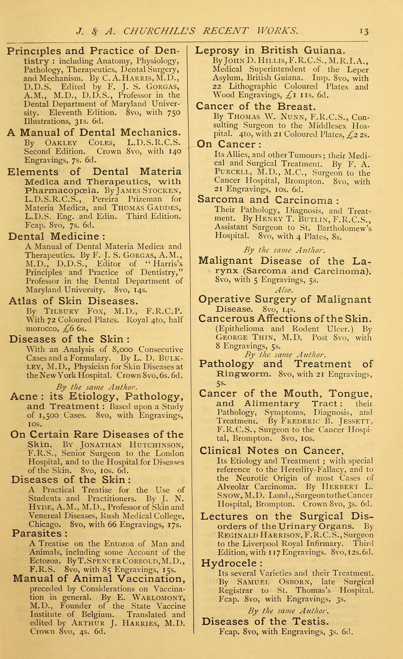 Principles and Practice of Den- tistry : including Anatomy, Physiology, Pathology, Therapeutics, Dental Surgery, and Mechanism. By C. A. Harris, M.D., D.D.S. Edited by F. J- S. Gorgas, A.M., M.D., D.D.S., PVofessor in the Dental Department of Maryland Univer- sity. Eleventh Edition. 8vo, with 750 Illustrations, 31s. 6d. A Manual of Dental Mechanics. By Oakley Coles, L.D.S.R.C.S. Second Edition. Crown 8vo, with 140 Engravings, 7s. 6d. Elements of Dental Materia Medica and Therapeutics, -with Pharmacopoeia. By James Stocken, L.D.S.R.C.S., Pereira Prizeman for Materia Medica, and Thomas Gaddes, L.D.S. Eng. and Edin. Third Edition. Fcap. 8vo, 7s. 6d. Dental Medicine : A Manual of Dental Materia Medica and Therapeutics. By F. J. S. Gorgas, A.M., M.D., D.D.S., Editor of Harris's Principles and Practice of Dentistry, Professor in the Dental Department of Maryland University. 8vo, 14s. Atlas of Skin Diseases. By Tilbury Fox, M.D., F.R.C.P. With 72 Coloured Plates. Royal 4to, half morocco, £,b 6s. Diseases of the Skin : With an Analysis of 8,000 Consecutive Cases and a Formulary. By L. D. Bulk- ley, M.D., Physician for Skin Diseases at theNew York Hospital. Crown 8vo, 6s. 6d. By the same Author. Acne : its Etiology, Pathology, and Treatment : Based upon a Study of 1,500 Cases. 8vo, with Engravings, los. On Certain Rare Diseases of the Skin. By Jonathan Hutchinson, F.R.S., Senior Surgeon to the London Hospital, and to the Hospital for Diseases of the Skin. 8vo, los. 6d. Diseases of the Skin : A Practical Treatise for the Use of Students and Practitioners. By J. N. Hyde, A.M., M.D., Professor of Skin and Venereal Diseases, Rush Medical College, Chicago. 8vo, with 66 Engravings, 17s. Parasites : A Treatise on the Entozoa of Man and Animals, including some Account of the Ectozoa. ByT.SpencerCoBBOLD,M.D., F.R.S. 8vo, with 85 Engravings, 15s. Manual of Animal Vaccination, preceded by Considerations on Vaccina- tion in general. By E. Warlomont, M.D., Founder of the State Vaccine Institute of Belgium. Translated and edited by Arthur J. Harries, M.D. Crown 8vo, 4s. 6d. Leprosy in British Guiana. ByJOHND.PIiLLis,F.R.C.S.,M.R.I.A., Medical Superintendent of the Leper Asylum, British Guiana. Imp. 8vo, with 22 Lithographic Coloured Plates and Wood Engravings, ;^i us. 6d. Cancer of the Breast. By Thomas W. Nunn, F.R.C.S., Con- sulting Surgeon to the Middlesex Hos- pital. 4to, with 21 Coloured Plates, £2 2s. On Cancer: Its Allies, and other Tumours; their Medi- cal and Surgical Treatment. By F. A. PuRCELL, M.D., M.C., Surgeon to the Cancer Plospital, Brompton. 8vo, with 21 Engravings, los. 6d. Sarcoma and Carcinoma : Their Pathology, Diagnosis, and Treat- ment. By Henry T. Butlin, F.R.C.S., Assistant Surgeon to St. Bartholomew's Hospital. 8vo, with 4 Plates, 8s. By the same Author. Malignant Disease of the La- rynx (Sarcoma and Carcinoma), 8vo, with 5 Engravings, 5s. Also. Operative Surgery of Malignant Disease. 8vo, 14s. Cancerous Affections of the Skin. (Epithelioma and Rodent Ulcer.) By George Thin, M.D. Post 8vo, with 8 Engravings, 5s. By the same Author. Pathology and Treatment of Ringworm. 8vo, with 21 Engravings, 5s. Cancer of the Mouth, Tongue, and Alimentary Tract : their Pathology, Symptoms, Diagnosis, and Treatmenc. By Frederic B. Jessett, F.R.C.S., Surgeon to the Cancer Hospi- tal, Brompton. Svo, los. Clinical Notes on Cancer, Its Etiology and Treatment ; with special reference to the Heredity-Fallacy, and to the Neurotic Origin of most Cases of Alveolar Carcinoma. By PIerbert L. Snow, M.D. Lond., Surgeon to the Cancer Hospital, Brompton. Crown 8vo, 3s. 6d. Lectures on the Surgical Dis- orders of the Urinary Organs. By Reginald Harrison,F.R.C.S., Surgeon to the Liverpool Royal Infirmary. Third Edition, with 117 Engravings. 8vo, I2s.6d. Hydrocele : Its several Varieties and their Treatment. By Samuel Osborn, late Surgical Registrar to St. Thomas's Hospital. Fcap. Svo, with Engravings, 3s. By the same Author. Diseases of the Testis. Fcap. Svo, with Engravings, 3s. 6d.