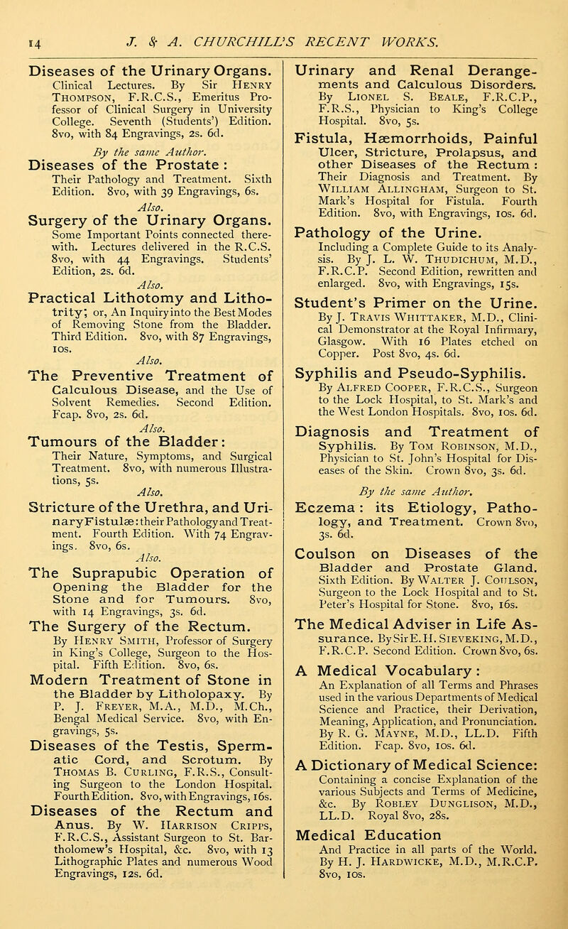Diseases of the Urinary Organs. Clinical Lectures. By Sir Henry Thompson, F.R.C.S., Emeritus Pro- fessor of Clinical Surgery in University College. Seventh (Students') Edition. 8vo, with 84 Engravings, 2s. 6d. By the same Author. Diseases of the Prostate : Their Pathology and Treatment. Sixth Edition. Svo, with 39 Engravings, 6s. Also. Surgery of the Urinary Organs. Some Important Points connected there- with. Lectures delivered in the R.C.S. Svo, with 44 Engravings. Students' Edition, 2s. 6cl. Also. Practical Lithotomy and Litho- trity; or, An Inquiry into the Best Modes of Removing Stone from the Bladder. Third Edition. Svo, with 87 Engravings, IDS. Also. The Preventive Treatment of Calculous Disease, and the Use of Solvent Remedies. Second Edition, Fcap. Svo, 2s. 6d. Also. Tumours of the Bladder: Their Nature, Symptoms, and Surgical Treatment. Svo, with numerous Illustra- tions, 5s. Also. Stricture of the Urethra, and Uri- naryFistulae: their Pathology and Treat- ment. Fourth Edition. With 74 Engrav- ings. Svo, 6s. Also. The Suprapubic Operation of Opening the Bladder for the Stone and for Tumours. Svo, with 14 Engravings, 3s. 6d. The Surgery of the Rectum. By Henry Smith, Professor of Surgery in King's College, Surgeon to the Hos- pital. Fifth Edition. Svo, 6s. Modern Treatment of Stone in the Bladder by Litholopaxy. By P. J. Freyer, M.A., M.D., M.Ch., Bengal Medical Service. Svo, with En- gravings, 5s. Diseases of the Testis, Sperm- atic Cord, and Scrotum. By Thomas B. Curling, F.R.S., Consult- ing Surgeon to the London Hospital. Fourth Edition. Svo, with Engravings, 16s. Diseases of the Rectum and Anus. By W. Harrison Cripps, P'.R.C.S., Assistant Surgeon to St. Bar- tholomew's Hospital, &c. Svo, with 13 Lithographic Plates and numerous Wood Engravings, 12s. 6d. Urinary and Renal Derange- ments and Calculous Disorders. By Lionel S. Beale, F.R.C.P., F.R.S., Physician to King's College Plospital. Svo, 5s. Fistula, Haemorrhoids, Painful Ulcer, Stricture, Prolapsus, and other Diseases of the Rectum : Their Diagnosis and Treatment. By William Allingham, Surgeon to St. Mark's Hospital for Fistula. Fourth Edition. Svo, with Engravings, los. 6d. Pathology of the Urine. Including a Complete Guide to its Analy- sis. By J. L. W. Thudichum, M.D., F.R.C.P. Second Edition, rewritten and enlarged. Svo, with Engravings, 15s. Student's Primer on the Urine. By J. Travis Whittaker, M.D., Clini- cal Demonstrator at the Royal Infirmary, Glasgow. With 16 Plates etched on Copper. Post Svo, 4s. 6d. Syphilis and Pseudo-Syphilis. By Alfred Cooper, F.R.C.S., Surgeon to the Lock Hospital, to St. Mark's and the West London Hospitals. Svo, ids. 6d. Diagnosis and Treatment of Syphilis. By Tom Robinson, M.D., Physician to St. John's Hospital for Dis- eases of the Skin. Crown Svo, 3s. 6d. By the same Author. Eczema: its Etiology, Patho- logy, and Treatment. Crown Svo, 3s. 6d. Coulson on Diseases of the Bladder and Prostate Gland. Sixth Edition. By Walter J. Coitlson, Surgeon to the Lock Hospital and to St. Peter's Hospital for Stone. Svo, i6s. The Medical Adviser in Life As- surance. BySirE.H.SiEVEKiNG, M.D., F.R.C.P. Second Edition. Crown Svo, 6s. A Medical Vocabulary: An Explanation of all Terms and Phrases used in the various Departments of Medical Science and Practice, their Derivation, Meaning, Application, and Pronunciation, By R. G. Mayne, M.D., LL.D. Fifth Edition. Fcap. Svo, los. 6d. A Dictionary of Medical Science: Containing a concise Explanation of the various Subjects and Terms of Medicine, &C. By ROBLEY DUNGLISON, M.D., LL.D. Royal Svo, 2Ss. Medical Education And Practice in all parts of the World. By H. J. Hardwicke, M.D., M.R.C.P. Svo, IDS.