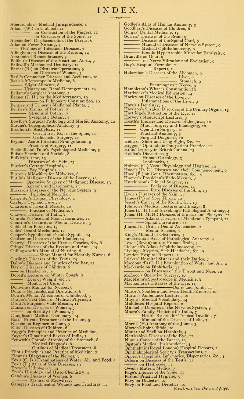 INDEX. Abercrombie's Medical Jurisprudence, 4 Adams (W.) on Clubfoot, 11 on Contraction of the Fingers, 11 on Curvature of the Spine, 11 Alexander's Displacements of the Uterus, 6 Allan on Fever Nursing, 7 Outlines of Infectious Diseases, 7 Allingham on Diseases of the Rectum, 14 Anatomical Remembrancer, 3 Balfour's Diseases of the Heart and Aorta, 9 Balkvvill's Mechanical Dentistry, 12 Barnes (R.) on Obstetric Operations, 5 on Diseases of Women, 5 Basil's Commoner Diseases and Accidents, 10 Beale's Microscope in Medicine, 8 Slight Ailments, 8 Urinary and Renal Derangements, 14 Bellamy's Surgical Anatomy, 3 Bennet (J. H.) on the Mediterranean, 10 on Pulmonary Consumption, 10 Bentley and Trimen's Medicinal Plants, 7 Bentley's Manual of Botany, 7 Structural Botany, 7 Systematic Botany, 7 Bowlby's Surgical Pathology and Morbid Anatomy, 10 Braune's Topographical Anatomy, 3 Brodhurst's Anchylosis, 11 Curvatures, &c., of the Spine, 11 Orthopaedic Surgery, 11 Bryant's Acute Intestinal Strangulation, 9 Practice of Surgery, 11 Bucknill and Tuke's Psychological Medicine, s Buist's Vaccinia and Variola, 8 Bulkley's Acne, 13 Diseases of the Skin, 13 Burdett's Cottage Hospitals, 4 Pay Hospitals, 4 Burton's Midwifery for Midwives, 6 Butlin's Malignant Disease of the Larynx, 13 Operative Surgery of Malignant Disease, 13 Sarcoma and Carcinoma, 13 Buzzard's Diseases of the Nervous System g Peripheral Neuritis, g Carpenter's Human Physiology, 4 Cayley's Typhoid Fever, 8 Charteris on Health Resorts, 10 Practice of Medicine, 8 Chavers' Diseases of India, 8 Churchill's Face and Foot Deformities, 11 Clouston's Lectures on Mental Diseases, 5 Cobbold on Parasites, 13 Coles' Dental Mechanics, i^ Cooper's Syphilis and Pseudo-Syphilis, 14 Coulson on Diseases of the Bladder, 14 Courty's Diseases of the Uterus, Ovaries, &c., 6 Cripps' Diseases of the Rectum and Anus, 14 Cullingworth's Manual of Nursing, 5 ■— Short Manual for Monthly Nurses, 6 Curling's Diseases of the I'estis, 14 Dalby's Diseases and Injuries of the Ear, 12 Day on Diseases of Children, 5 on Headaches, 10 Dobell's Lectures on Winter Cough, 8 Loss of Weight, &c., 8 Mont Dor6 Cure, 8 Domville's Manual for Nurses, 6 Doran's Gynaecological Operations, 6 Down's Mental Affections of Childhood, 5 Draper's Text Book of Medical Physics, 4 Druitt's Surgeon's Vade-Mecum, 11 Duncan on Diseases of Women, 5 on Sterility in Woman, 5 Dunglison's Medical Dictionary, 14 East's Private Treatment of the Insane, 5 Ebstein on Regimen in Gout, 9 Ellis's Diseases of Children, 6 Fagge's Principles and Practice of Medicine, Fayrer's Climate and Fevers of India, 7 Fenwick's Chronic Atrophy of the Stomach, 8 Medical Diagnosis, 8 Outlines of Medical Treatment, 8 Flint's Principles and Practice of Medicine, 7 Flower's Diagrams of the Nerves, 3 Fox's (C. B.) Examinations of Water, Air, and Food, 5 Fox's (T.) Atlas of Skin Diseases, 13 Freyer's Litholopaxy, 14 Frey's Histology and Histo-Chemistry, 4 Galabin's Diseases of Women, 6 Manual of Midwifery, 5 Gamgee's Treatment of Wounds and Fractures, 11 Godlee's Atlas of Human Anatomy, 3 Goodhart's Diseases of Children, 6 Gorgas' Dental Medicine, 13 Gowers' Diseases of the Brain, 9 Diseases of the Spinal Cord, 9 Manual of Diseases of Nervous System, 9 Medical Ophthalmoscopy, g Pseudo-Hypertrophic Muscular Paralysis, 9 Granville on Gout, g on Nerve Vibration and Excitation, 9 Guy's Hospital Formulae, 2 Reports, 2 Habershon's Diseases of the Abdomen, 9 ■ Liver, 9 Stomach, 9 Pneumogastric Nerve, 9 Hambleton's What is Consumntion? 8 Hardwicke's Medical Education, 14 Harley on Diseases of the Liver, 9 Inflammations of the Liver, 9 Harris's Dentistry, 13 Harrison's Surgical Disorders of the Urinary Organs, 13 Hartridge's Refraction of the Eye, 12 Harvey's Manuscript Lectures, 3 Heath's Injuries and Diseases of the Jaws, 10 Minor Surgery and Bandaging, 10 Operative Surgery, 10 •— • Practical Anatomy, 3 Surgical Diagnosis, 10 Helm on Short and Long Sight, &c., 11 Higgens' Ophthalmic Out-patient Practice, 11 Hillis' Leprosy in British Guiana, 13 Holden's Dissections, 3 Human Osteology, 3 Landmarks, 3 Holmes' (G.) Vocal Physiology and Hygiene, 12 Hood's (D. C.) Diseases and their Commencement, 6 Hood (P.) on Gout, Rheumatism, &c., g Hooper's Physician's Vade-Mecum, 8 Hutchinson's Clinical Surgery, 11 Pedigree of Disease, 11 Rare Diseases of the Skin, 13 Hyde's Diseases of the Skin, 13 lames (P.) on Sore Throat, 12 Jessett's Cancer of the Mouth, &c., 13 Johnson's Medical Lectures and Essays, 8 Jones (C. H.) and Sieveking's Pathological Anatomy, 4 Jones' (H. McN.) Diseases of the Ear and Pharynx, 12 Atlas of Diseases of Membrana Tj-mpani, 12 Spinal Curvatures, 11 Journal of British Dental Association, 2 Mental Science, 2 King's Manual of Obstetrics, 5 Lancereaux's Atlas of Pathological Anatomy, 4 Lewis (Bevan) on the Human Brain, 4 Liebreich's Atlas of Ophthalmoscopy, 12 Liveing's Megrim, Sick Headache, &c., 9 London Hospital Reports, 2 Luckes' Hospital Sisters and their Duties, 7 Macdonald's (J. D.) Examination of Water and Air, 4 Mackenzie on Diphtheria, 12 on Diseases of the Throat and Nose, 12 McLeod's Operative Surgery, 10 MacMunn's Spectroscope in Medicine, 8 Macnamara's Diseases of the Eye, 11 Bones and Joints, 11 Marcet's Southern and Swiss Health-Resorts, 10 Martin's Ambulance Lectures, 10 Mayne's Medical Vocabulary, 14 Middlesex Hospital Reports, 2 Mitchell's Diseases of the Nervous System, 9 Moore's Family Medicine for India, 7 Health-Resorts for Tropical Invalids, 7 ■ Manual of the Diseases of India, 7 Morris' (H.) Anatomy of the Joints, 3 Morton's Spina Bifida, 10 Mouat and Snell on Hospitals, 4 Nettleship's Diseases of the Eye, 12 Nunn's Cancer of the Breast, 13 Ogston's Medical Jurisprudence, 4 Ophthalmic (Royal London) Hospital Reports, 2 Ophthalmological Society's Transactions, 2 Oppert's Hospitals, Infirmaries, Dispensaries, &c., 4 Osborn on Diseases of the Testis, 13 on Hydrocele, 13 Owen's Materia Medica, 7 Page's Injuries of the Spine, 11 Parkes' Practical Hygiene, 5 Pavy on Diabetes, 10 Pavy on Food and Dietetics, 10 \Contimced on the next page.