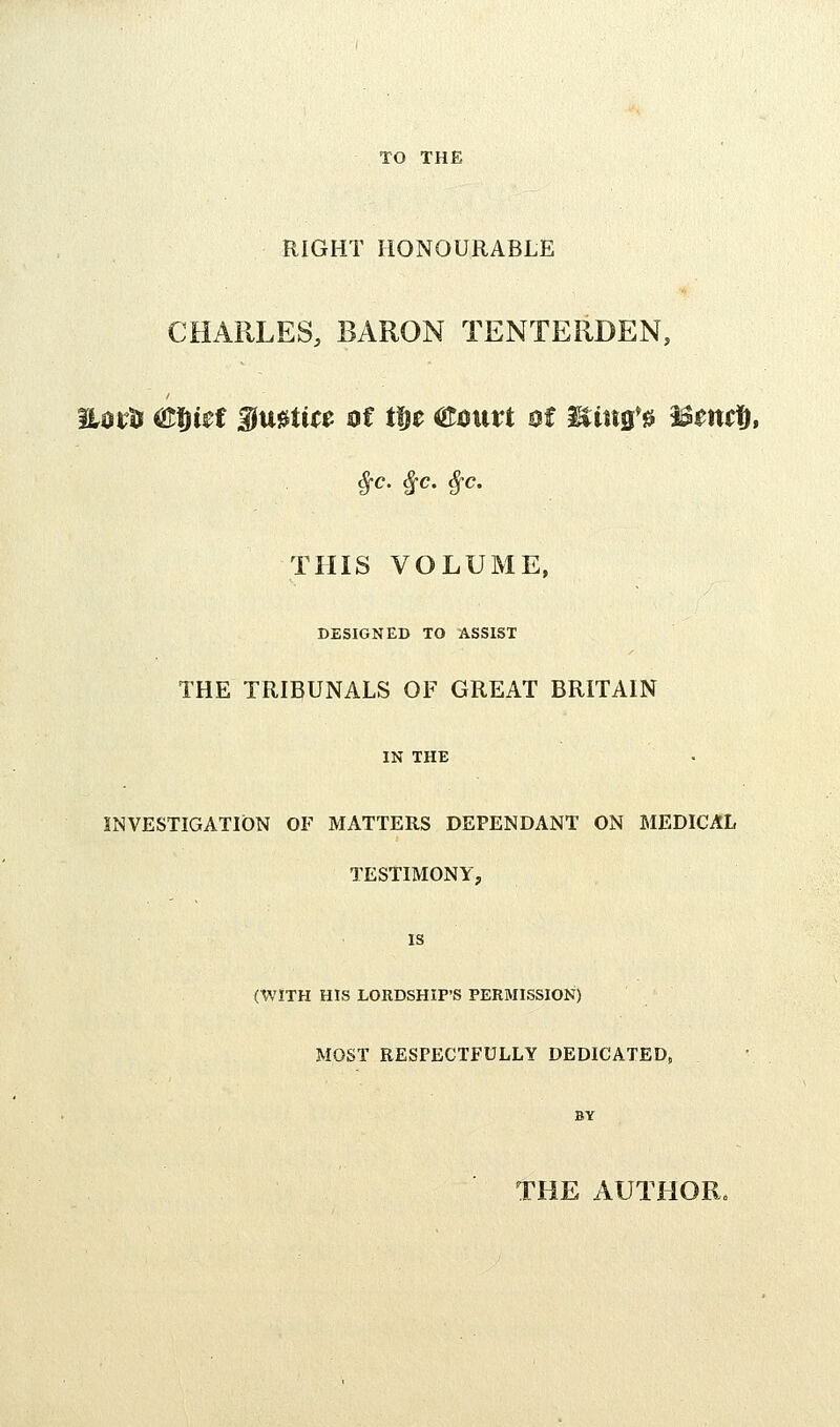 TO THE RIGHT HONOURABLE CHARLES, BARON TENTERDEN, EDiU ^fiUt f u0tt(0 of ttit ^0\m Bt Mim'^ ^mt^, ^c. ^c. ^c. THIS VOLUME, DESIGNED TO ASSIST THE TRIBUNALS OF GREAT BRITAIN IN THE INVESTIGATION OF MATTERS DEPENDANT ON MEDICAL TESTIMONY, IS (WITH HIS LORDSHIP'S PERMISSION) MOST RESPECTFULLY DEDICATED, BY THE AUTHOR.