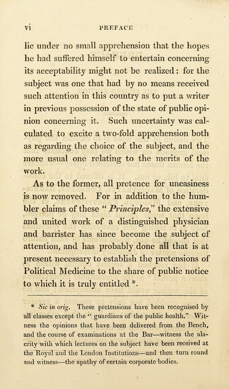 lie under no small apprehension that the hopes he had suffered himself to entertain concerning its acceptability might not be realized: for the subject was one that had by no means received such attention in this country as to put a writer in previous possession of the state of public opi- nion concerning it. Such uncertainty was cal- culated to excite a two-fold apprehension both as regarding the choice of the subject, and the more usual one relating to the merits of the work. As to the former, all pretence for uneasiness is now removed. For in addition to the hum- bler claims of these  Principlesy' the extensive and united work of a distinguished physician and barrister has since become the subject of attention, and has probably done all that is at present necessary to establish the pretensions of Political Medicine to the share of public notice to which it is truly entitled *. * Sic in orig. These pretensions have been recognised by all classes except the  guardians of the public health. Wit- ness the opinions that have been delivered from the Bench, and the course of examinations at the Bar—witness, the ala- crity vi'ith which lectures on the subject have been received at the HoyaVand the London Institutions—and then turn round and witness—the apathy of certain corporate bodies.