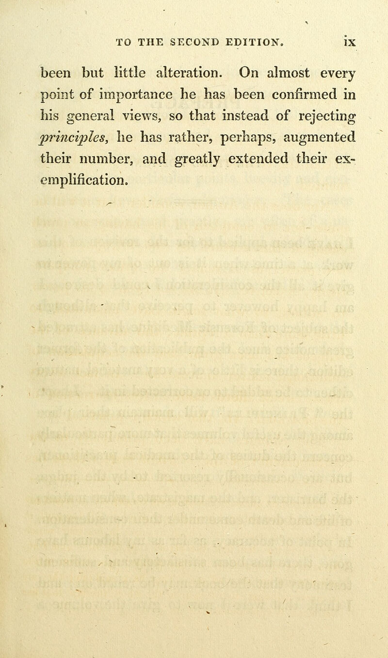 been but little alteration. On almost every point of importance he has been confirmed in his general views, so that instead of rejecting principles, he has rather, perhaps, augmented their number, and greatly extended their ex- emplification.