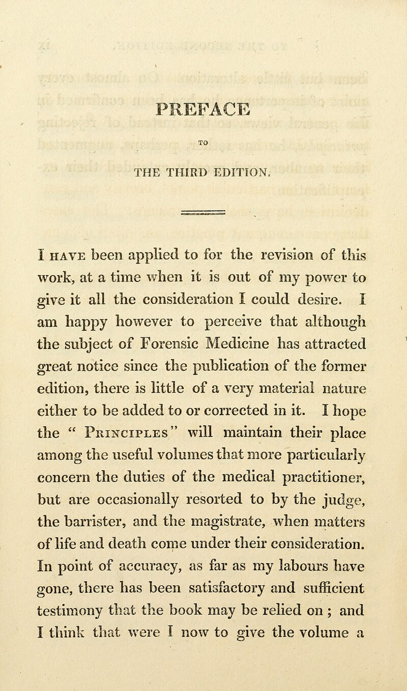 THE THIRD EDITION. I HAVE been applied to for the revision of this work, at a time when it is out of my power to give it all the consideration I could desire. I am happy however to perceive that although the subject of Forensic Medicine has attracted great notice since the publication of the former edition, there is little of a very material nature either to be added to or corrected in it. I hope the  Principles will maintain their place among the useful volumes that more particularly concern the duties of the medical practitioner, but are occasionally resorted to by the judge, the barrister, and the magistrate, when matters of life and death come under their consideration. In point of accuracy, as far as my labours have gone, there has been satisfactory and sufficient testimony that the book may be relied on ; and I think that were I now to give the volume a