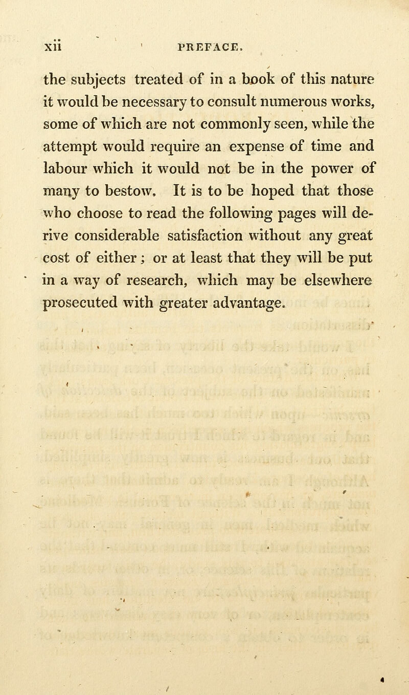 XU • PREFACE. the subjects treated of in a book of this nature it would be necessary to consult numerous works, some of which are not commonly seen, while the attempt would require an expense of time and labour which it would not be in the power of many to bestow. It is to be hoped that those who choose to read the following pages will de- rive considerable satisfaction without any great cost of either; or at least that they will be put in a way of research, which may be elsewhere prosecuted with greater advantage.