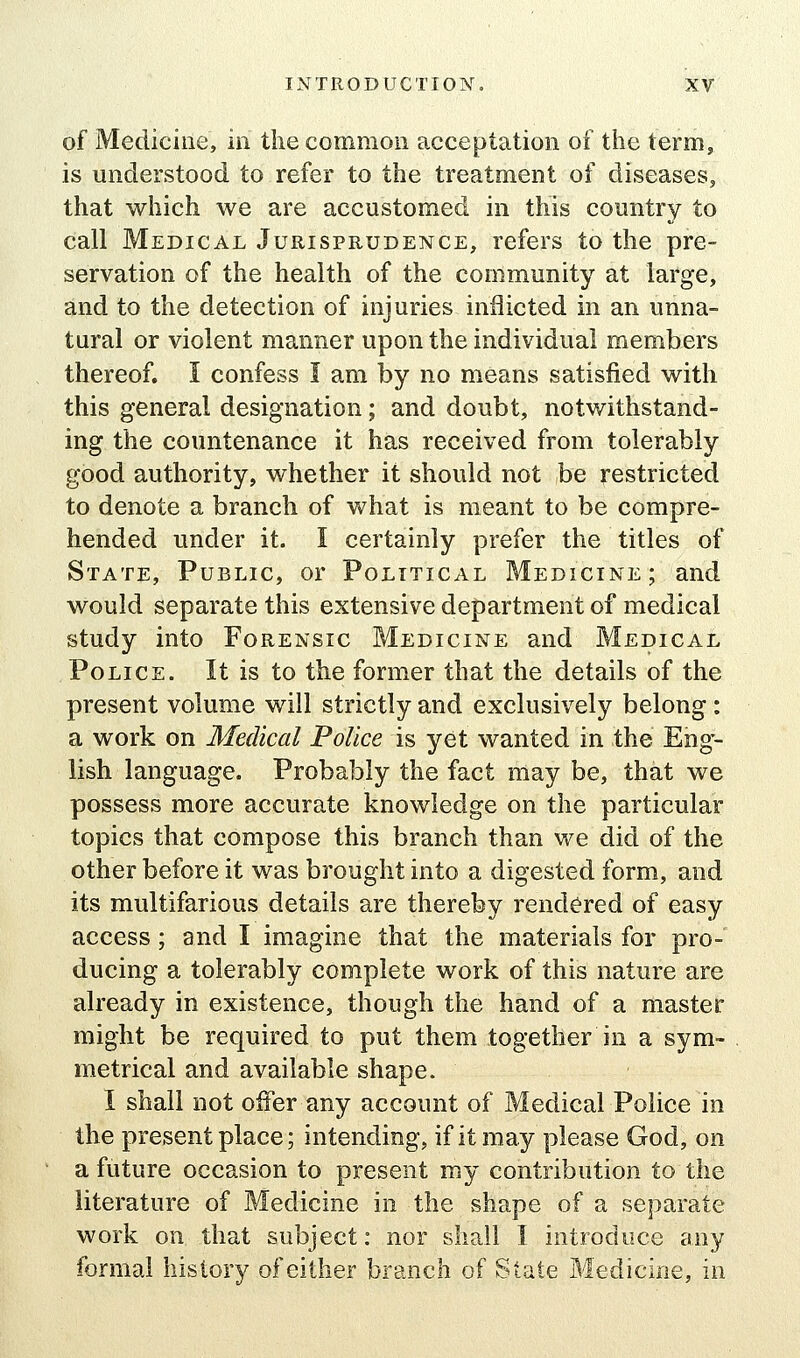 of Medicine, in the common acceptation of the term, is understood to refer to the treatment of diseases, that which we are accustomed in this country to call Medical Jurisprudence, refers to the pre- servation of the health of the community at large, and to the detection of injuries inflicted in an unna- tural or violent manner upon the individual members thereof. I confess I am by no means satisfied with this general designation; and doubt, notwithstand- ing the countenance it has received from tolerably good authority, whether it should not be restricted to denote a branch of what is meant to be compre- hended under it. I certainly prefer the titles of State, Public, or Political Medicine; and would separate this extensive department of medical study into Forensic Medicine and Medical Police. It is to the former that the details of the present volume will strictly and exclusively belong : a work on Medical Police is yet wanted in the Eng- lish language. Probably the fact may be, that we possess more accurate knowledge on the particular topics that compose this branch than we did of the other before it was brought into a digested form, and its multifarious details are thereby rendered of easy access ; and I imagine that the materials for pro- ducing a tolerably complete work of this nature are already in existence, though the hand of a master might be required to put them together in a sym- metrical and available shape. I shall not offer any account of Medical Police in the present place; intending, if it may please God, on a future occasion to present my contribution to the literature of Medicine in the shape of a separate work on that subject: nor shall I introduce any formal history of either branch of State Medicine, in