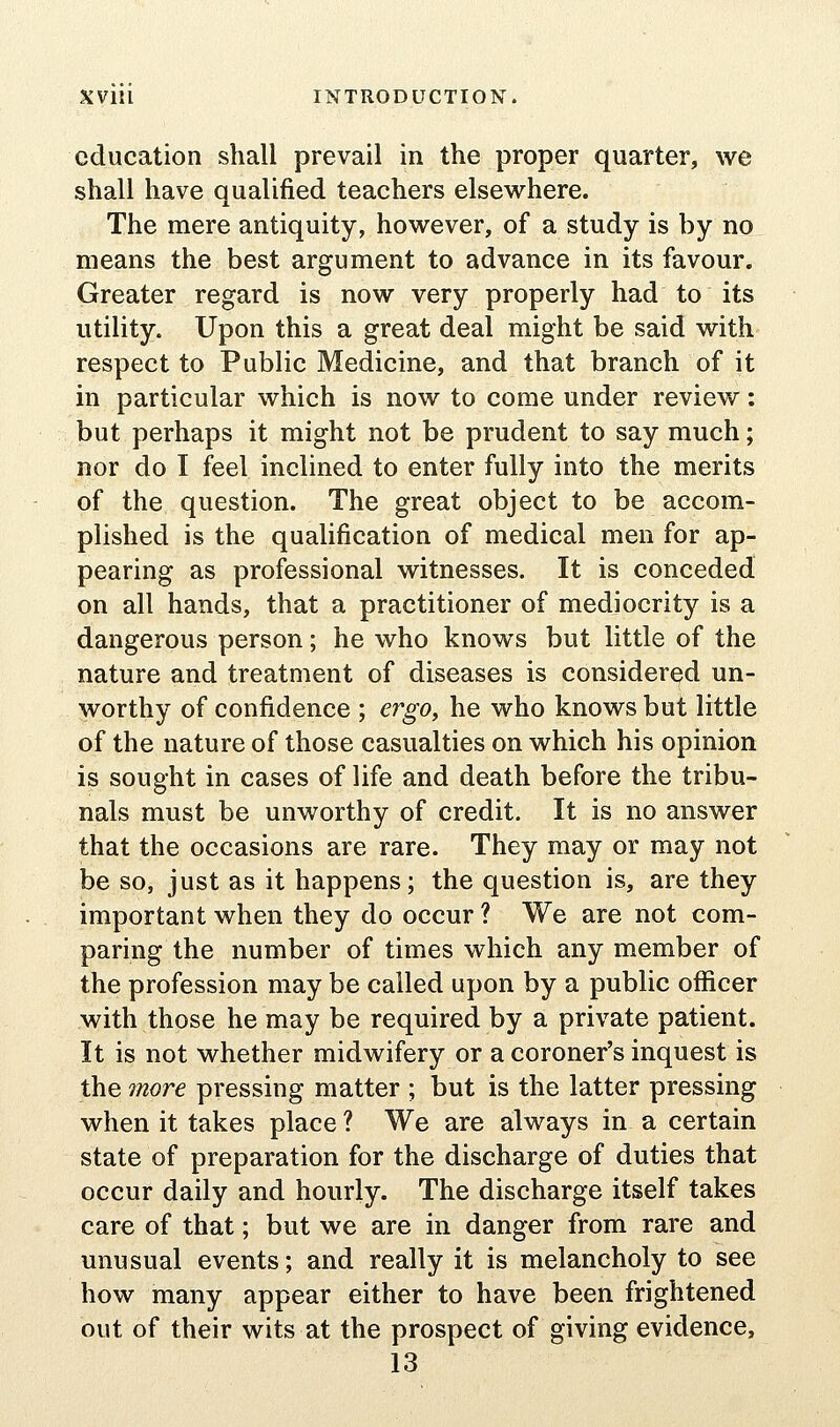 education shall prevail in the proper quarter, we shall have qualified teachers elsewhere. The mere antiquity, however, of a study is by no means the best argument to advance in its favour. Greater regard is now very properly had to its utility. Upon this a great deal might be said with respect to Public Medicine, and that branch of it in particular which is now to come under review: but perhaps it might not be prudent to say much; nor do I feel inclined to enter fully into the merits of the question. The great object to be accom- plished is the qualification of medical men for ap- pearing as professional witnesses. It is conceded on all hands, that a practitioner of mediocrity is a dangerous person; he who knows but little of the nature and treatment of diseases is considered un- worthy of confidence ; ergo^ he who knows but little of the nature of those casualties on which his opinion is sought in cases of life and death before the tribu- nals must be unworthy of credit. It is no answer that the occasions are rare. They may or may not be so, just as it happens; the question is, are they important when they do occur ? We are not com- paring the number of times which any member of the profession may be called upon by a public officer with those he may be required by a private patient. It is not whether midwifery or a coroner's inquest is the 7nore pressing matter ; but is the latter pressing when it takes place ? We are always in a certain state of preparation for the discharge of duties that occur daily and hourly. The discharge itself takes care of that; but we are in danger from rare and unusual events; and really it is melancholy to see how many appear either to have been frightened out of their wits at the prospect of giving evidence, 13