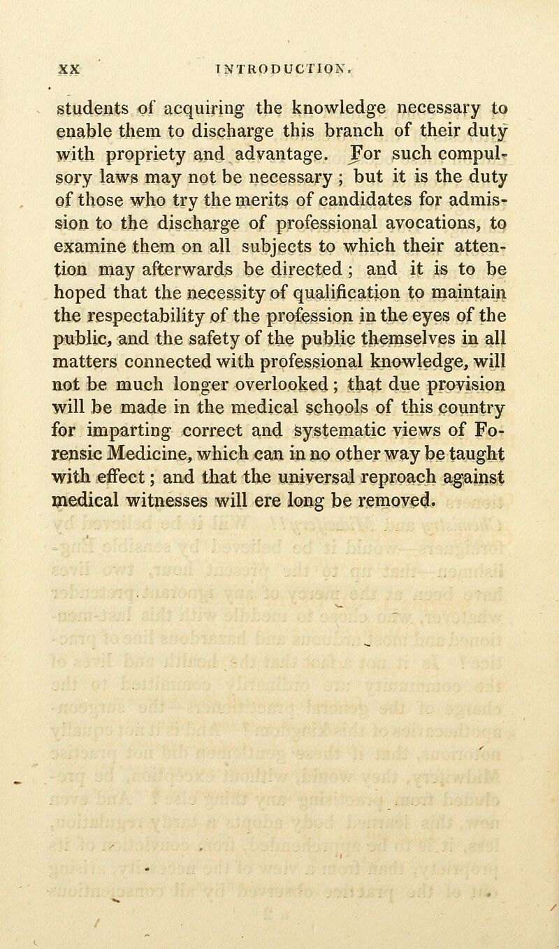 students of acquiring the knowledge necessary to enable them to discharge this branch of their duty with propriety and advantage. For such compul^ sory laws may not be necessary ; but it is the duty of those who try the merits of candidates for admis- sion to the discharge of professional avocations, to examine them on all subjects to which their atten- tion may afterwards be directed ; and it is to be hoped that the necessity of qualification to maintain the respectability of the profession in the eyes of the public, and the safety of the public themselves in all matters connected with professional knowledge, will not be much longer overlooked; that due provision will be made in the medical schools of this country for imparting correct and systematic views of Fo- rensic Medicine, which can in no other way be taught with effect; and that the universal reproach against medical witnesses will ere long be removed.