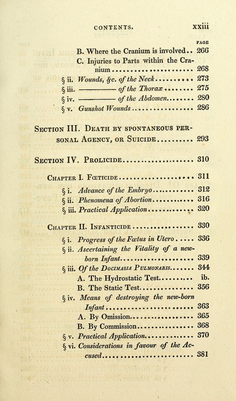 PAGE B. Where the Cranium is involved.. 266 C. Injuries to Parts within the Cra- nium 268 § ii. Wounds, Sfc. of the Neck • • • 273 § iii. of the Thorax 275 ^ iv. of the Abdomen 280 § V. Gunshot Wounds • 286 Section III. Death by spontaneous per- sonal Agency, or Suicide 293 Section IV. Prolicide 310 Chapter I. Fceticide t • • • 311 § i. Advance of the Umbryo 312 § ii. Phenomena of Abortion 316 § iii. Practical Application • • 320 Chapter II. Infanticide 330 § i. Progress of the Foetus in Utero 336 § ii. Ascertaining the Vitality of a new- born Iff ant 339 § iii. Of the Docimasia Pulmonaris 344 A. The Hydrostatic Test ib. B. The Static Test 356 § iv. Means of destroying the new-born Iff ant 363 A. By Omission • 365 B. By Commission 368 § v. Practical Application 370 § vi. Considerations in favour of the Ac- cused,,,*, 381