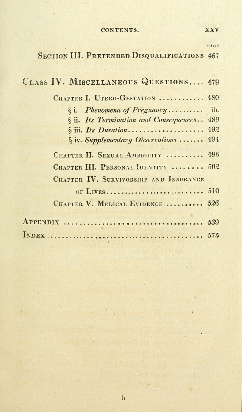 FACE Section III. Pretended Disqualifications 467 Class IV. Miscellaneous Questions.... 479 Chapter I. Utero-Gestation § i. Phenomena of Pregnancy ib. § ii. Its Termination and Consequences.. 489 § iii. Its Duration • - • 492 § iv. Supplementary Observations ....... 494 Chapter II. Sexual Ambiguity 496 Chapter III. Personal Identity 502 Chapter IV. Survivorship and Insurance or Lives 510 Chapter V. Medical Evidence o%^ Appendix 539 Index , 575
