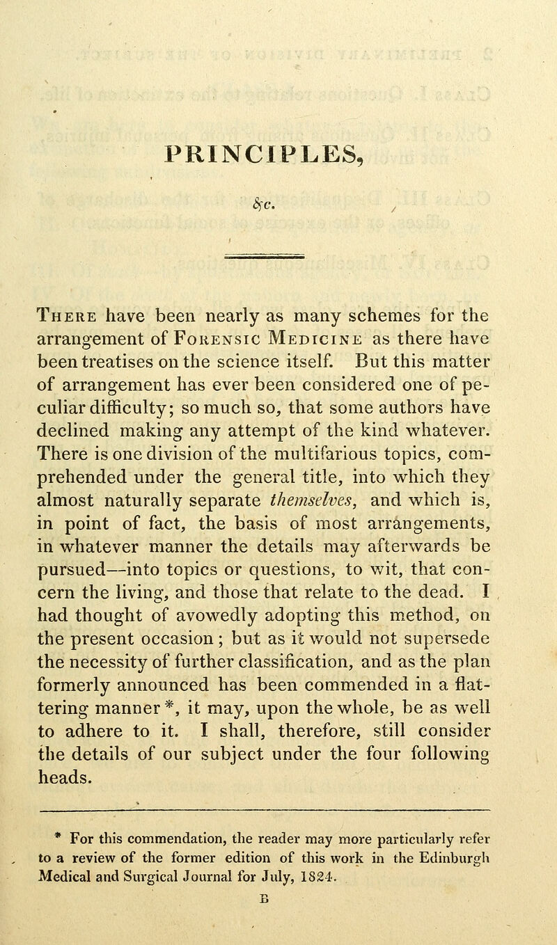 PRINCIPLES, There have been nearly as many schemes for the arrangement of Forensic Medicine as there have been treatises on the science itself. But this matter of arrangement has ever been considered one of pe- culiar difficulty; so much so, that some authors have declined making any attempt of the kind v^^hatever. There is one division of the multifarious topics, com- prehended under the general title, into which they almost naturally separate themselves, and which is, in point of fact, the basis of most arrangements, in whatever manner the details may afterwards be pursued—into topics or questions, to wit, that con- cern the living, and those that relate to the dead. I had thought of avowedly adopting this method, on the present occasion; but as it v/ould not supersede the necessity of further classification, and as the plan formerly announced has been commended in a flat- tering manner *, it may, upon the whole, be as well to adhere to it. I shall, therefore, still consider the details of our subject under the four following heads. * For this commendation, the reader may more particularly refer to a review of the former edition of this work in the Edinburgh Medical and Surgical Journal for July, 1824. B