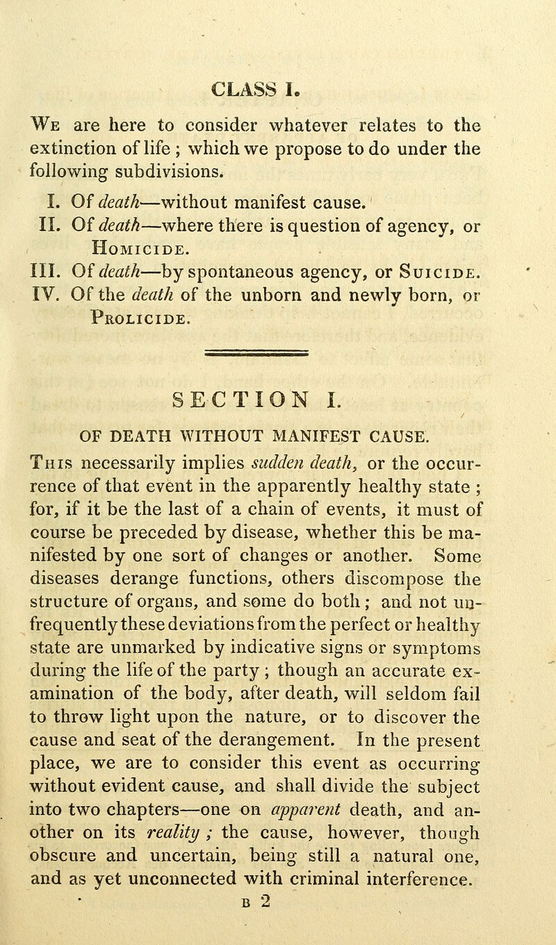 We are here to consider whatever relates to the extinction of life ; which we propose to do under the following subdivisions. I. Of death—without manifest cause. II. Of death—where there is question of agency, or Homicide. III. Oi death—by spontaneous agency, or Suicide. IV. Of the death of the unborn and newly born, or Prolicide. SECTION I. OF DEATH WITHOUT MANIFEST CAUSE. This necessarily implies sudden death, or the occur- rence of that event in the apparently healthy state ; for, if it be the last of a chain of events, it must of course be preceded by disease, whether this be ma- nifested by one sort of changes or another. Some diseases derange functions, others discompose the structure of organs, and some do both; and not un- frequently these deviations from the perfect or healthy state are unmarked by indicative signs or symptoms during the life of the party ; though an accurate ex- amination of the body, after death, will seldom fail to throw light upon the nature, or to discover the cause and seat of the derangement. In the present place, we are to consider this event as occurring without evident cause, and shall divide the subject into two chapters—one on apparent death, and an- other on its reality ; the cause, however, though obscure and uncertain, being still a natural one, and as yet unconnected with criminal interference.