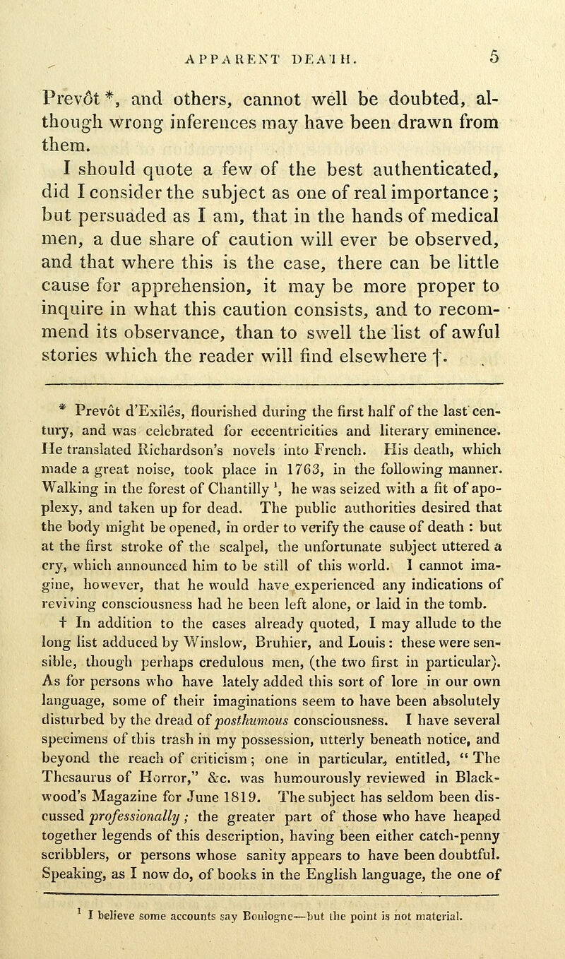 Prev6t*, and others, cannot well be doubted, al- though wrong inferences may have been drawn from them. I should quote a few of the best authenticated, did I consider the subject as one of real importance; but persuaded as I am, that in the hands of medical men, a due share of caution will ever be observed, and that where this is the case, there can be little cause for apprehension, it may be more proper to inquire in what this caution consists, and to recom- mend its observance, than to swell the list of awful stories which the reader will find elsewhere |. * Prevot d'Exiles, flourished during the first half of the last cen- tury, and was celebrated for eccentricities and literary eminence. He translated Richardson's novels into French. His death, which made a great noise, took place in 1763, in the following manner. Walking in the forest of Chantilly ', he was seized with a fit of apo- plexy, and taken up for dead. The public authorities desired that the body might be opened, in order to verify the cause of death : but at the first stroke of the scalpel, the unfortunate subject uttered a cry, which announced him to be still of this world. 1 cannot ima- gine, however, that he would have experienced any indications of reviving consciousness had he been left alone, or laid in the tomb. + In addition to the cases already quoted, I may allude to the long list adduced by Winslow, Bruhier, and Louis : these were sen- sible, though perhaps credulous men, (the two first in particular). As for persons who have lately added this sort of lore in our own language, some of their imaginations seem to have been absolutely disturbed by the dread o?posthumous consciousness. I have several specimens of this trash in my possession, utterly beneath notice, and beyond the reach of criticism; one in particular, entitled,  The Thesaurus of Horror, &:c. was humourously reviewed in Black- wood's Magazine for June 1819. The subject has seldom been dis- cussed professionally; the greater part of those who have heaped together legends of this description, having been either catch-penny scribblers, or persons whose sanity appears to have been doubtful. Speaking, as I now do, of books in the English language, the one of