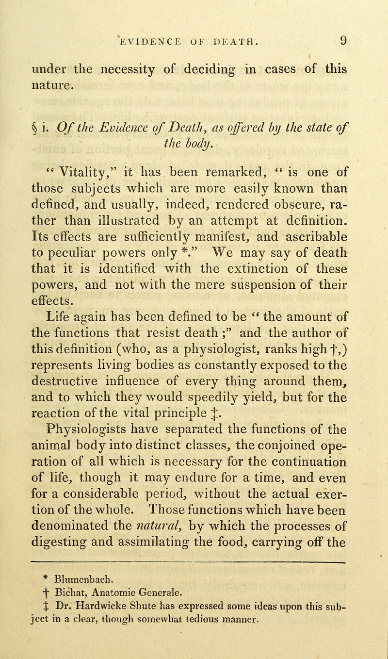 under the necessity of deciding in cases of this nature. § i. Of the Evidence of Death, as offered by the state of the body. ** Vitality, it has been remarked,  is one of those subjects which are more easily known than defined, and usually, indeed, rendered obscure, ra- ther than illustrated by an attempt at definition. Its effects are sufficiently manifest, and ascribable to peculiar powers only *. We may say of death that it is identified with the extinction of these powers, and not with the mere suspension of their effects. Life again has been defined to be '* the amount of the functions that resist death ; and the author of this definition (who, as a physiologist, ranks highf,) represents living bodies as constantly exposed to the destructive influence of every thing around them, and to which they would speedily yield, but for the reaction of the vital principle J. Physiologists have separated the functions of the animal body into distinct classes, the conjoined ope- ration of all which is necessary for the continuation of life, though it may endure for a time, and even for a considerable period, without the actual exer- tion of the whole. Those functions which have been denominated the natural, by which the processes of digesting and assimilating the food, carrying off the * Blumenbach. •f Bichat, Anatomic Generale. :J: Dr. Hardwicke Shute has expressed some ideas upon this sub- ject in a clear, though somewhat tedious manner.