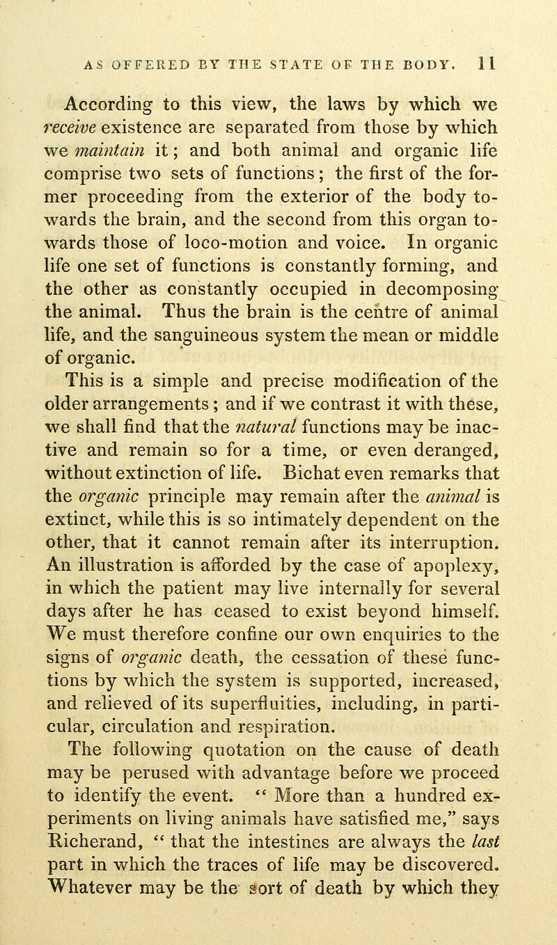 According to this view, the laws by which we receive existence are separated from those by which we maintain it; and both animal and organic life comprise two sets of functions; the first of the for- mer proceeding from the exterior of the body to- wards the brain, and the second from this organ to- wards those of loco-motion and voice. In organic life one set of functions is constantly forming, and the other as constantly occupied in decomposing the animal. Thus the brain is the centre of animal life, and the sanguineous system the mean or middle of organic. This is a simple and precise modification of the older arrangements; and if we contrast it with these, we shall find that the natural functions may be inac- tive and remain so for a time, or even deranged, without extinction of life. Bichat even remarks that the organic principle may remain after the animal is extinct, while this is so intimately dependent on the other, that it cannot remain after its interruption. An illustration is afforded by the case of apoplexy, in which the patient may live internally for several days after he has ceased to exist beyond himself. We must therefore confine our own enquiries to the signs of organic death, the cessation of these func- tions by which the system is supported, increased, and relieved of its superfluities, including, in parti- cular, circulation and respiration. The following quotation on the cause of death may be perused with advantage before we proceed to identify the event.  More than a hundred ex- periments on living animals have satisfied me, says Richerand, *' that the intestines are always the last part in which the traces of life may be discovered. Whatever may be the sort of death by which they