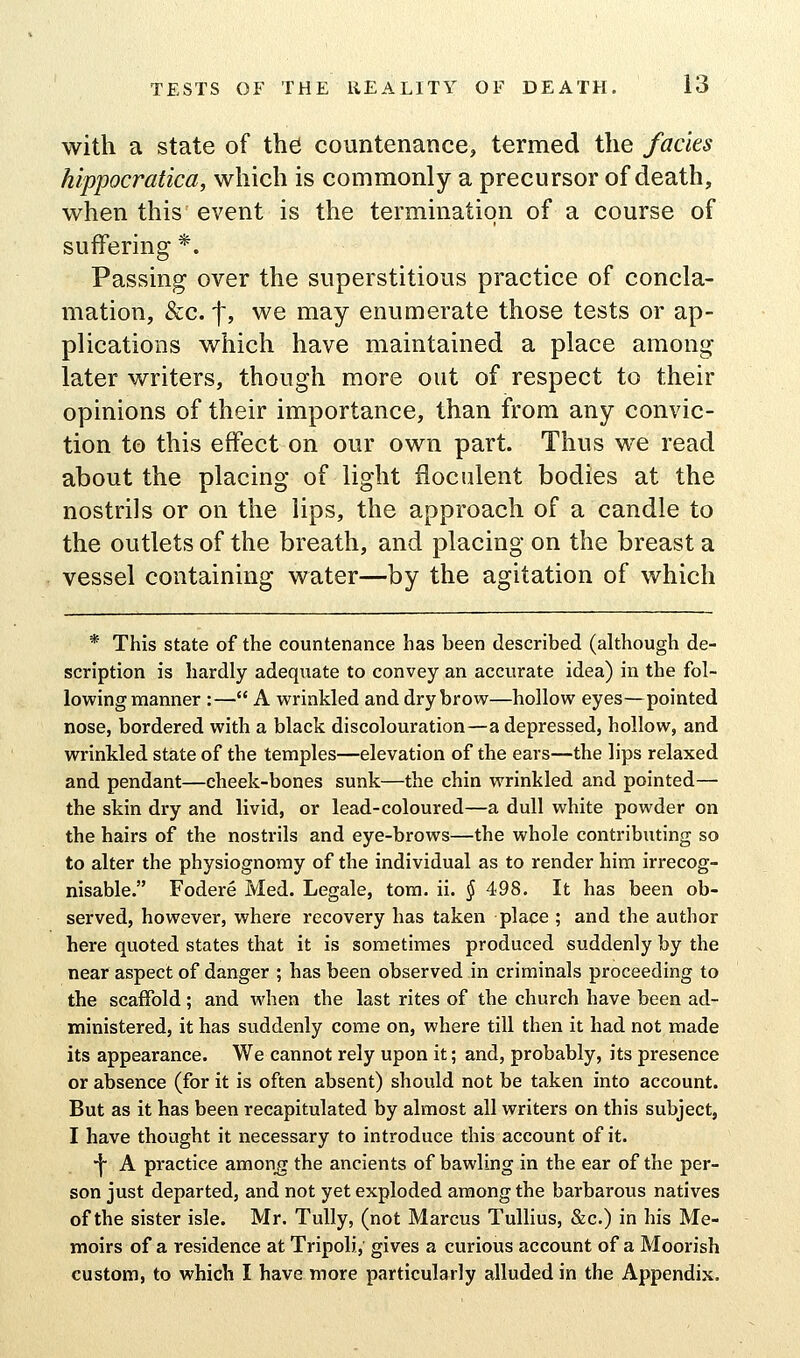 with a state of the countenance, termed the fades hippocratica, which is commonly a precursor of death, when this event is the termination of a course of suffering *. Passing over the superstitious practice of concla- mation, &c. f, we may enumerate those tests or ap- plications which have maintained a place among later writers, though more out of respect to their opinions of their importance, than from any convic- tion to this effect on our own part. Thus we read about the placing of light iioculent bodies at the nostrils or on the lips, the approach of a candle to the outlets of the breath, and placing on the breast a vessel containing water—by the agitation of which * This state of the countenance has been described (although de- scription is hardly adequate to convey an accurate idea) in the fol- lowing manner :— A wrinkled and dry brow—hollow eyes—pointed nose, bordered with a black discolouration—a depressed, hollow, and wrinkled state of the temples—elevation of the ears—the lips relaxed and pendant—cheek-bones sunk—the chin wrinkled and pointed— the skin dry and livid, or lead-coloured—a dull white powder on the hairs of the nostrils and eye-brows—the whole contributing so to alter the physiognomy of the individual as to render him irrecog- nisable. Fodere Med. Legale, torn. ii. § 498. It has been ob- served, however, where recovery has taken place ; and the author here quoted states that it is sometimes produced suddenly by the near aspect of danger ; has been observed in criminals proceeding to the scaffold ; and when the last rites of the church have been ad- ministered, it has suddenly come on, where till then it had not made its appearance. We cannot rely upon it; and, probably, its presence or absence (for it is often absent) should not be taken into account. But as it has been recapitulated by almost all writers on this subject, I have thought it necessary to introduce this account of it. •f- A practice amon^ the ancients of bawling in the ear of the per- son just departed, and not yet exploded among the barbarous natives of the sister isle. Mr. TuUy, (not Marcus Tullius, &c.) in his Me- moirs of a residence at Tripoli, gives a curious account of a Moorish custom, to which I have more particularly alluded in the Appendix.