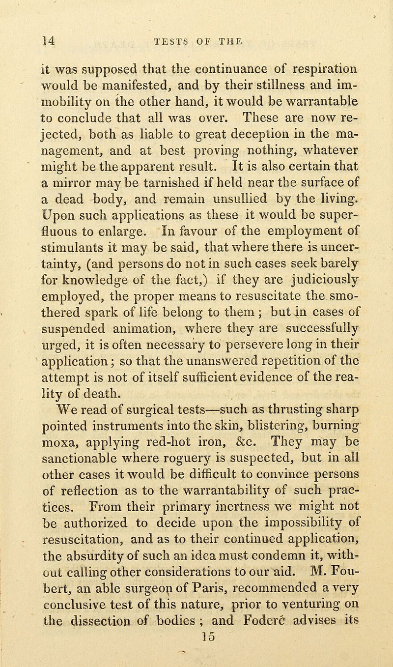 it was supposed that the continuance of respiration would be manifested, and by their stillness and im- mobility on the other hand, it would be warrantable to conclude that all was over. These are now re- jected, both as liable to great deception in the ma- nagement, and at best proving nothing, whatever might be the apparent result. It is also certain that a mirror may be tarnished if held near the surface of a dead body, and remain unsullied by the living. Upon such applications as these it would be super- fluous to enlarge. In favour of the employment of stimulants it may be said, that where there is uncer- tainty, (and persons do not in such cases seek barely for knowledge of the fact,) if they are judiciously employed, the proper means to resuscitate the smo- thered spark of life belong to them ; but |n cases of suspended animation, where they are successfully urged, it is often necessary to persevere long in their application; so that the unanswered repetition of the attempt is not of itself sufficient evidence of the rea- lity of death. We read of surgical tests—such as thrusting sharp pointed instruments into the skin, blistering, burning moxa, applying red-hot iron, &c. They may be sanctionable where roguery is suspected, but in ail other cases it would be difficult to convince persons of reflection as to the warrantability of such prac- tices. From their primary inertness we might not be authorized to decide upon the impossibility of resuscitation, and as to their continued application, the absurdity of such an idea must condemn it, with- out calling other considerations to our aid. M. Fou- bert, an able surgeon of Paris, recommended a very conclusive test of this nature, prior to venturing on the dissection of bodies ; and Fodere advises its 15