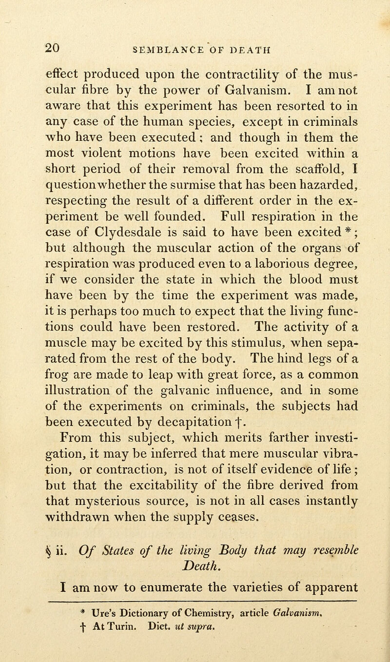 effect produced upon the contractility of the mus- cular fibre by the power of Galvanism. I am not aware that this experiment has been resorted to in any case of the human species, except in criminals who have been executed; and though in them the most violent motions have been excited within a short period of their removal from the scaffold, I question whether the surmise that has been hazarded, respecting the result of a different order in the ex- periment be well founded. Full respiration in the case of Clydesdale is said to have been excited *; but although the muscular action of the organs of respiration was produced even to a laborious degree, if we consider the state in which the blood must have been by the time the experiment was made, it is perhaps too much to expect that the living func- tions could have been restored. The activity of a muscle may be excited by this stimulus, when sepa- rated from the rest of the body. The hind legs of a frog are made to leap with great force, as a common illustration of the galvanic influence, and in some of the experiments on criminals, the subjects had been executed by decapitation-f. From this subject, which merits farther investi- gation, it may be inferred that mere muscular vibra- tion, or contraction, is not of itself evidence of life; but that the excitability of the fibre derived from that mysterious source, is not in all cases instantly withdrawn when the supply ceases. ^ ii. Of States of the living Body that may resemble Death. I am now to enumerate the varieties of apparent * Ure's Dictionary of Chemistry, article Galvanism, •\ At Turin. Diet, ut supra.