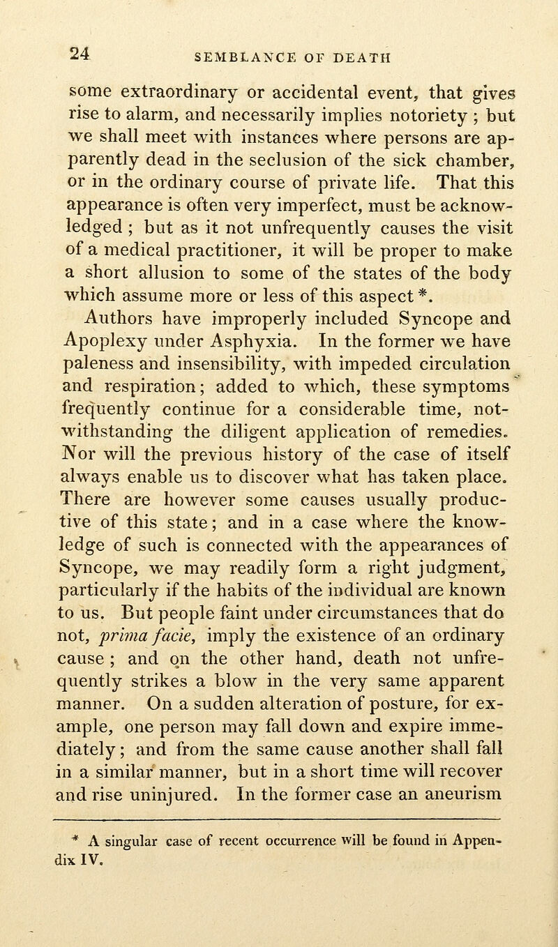 some extraordinary or accidental event, that gives rise to alarm, and necessarily implies notoriety ; but we shall meet v^^ith instances where persons are ap- parently dead in the seclusion of the sick chamber, or in the ordinary course of private life. That this appearance is often very imperfect, must be acknow- ledged ; but as it not unfrequently causes the visit of a medical practitioner, it will be proper to make a short allusion to some of the states of the body which assume more or less of this aspect *. Authors have improperly included Syncope and Apoplexy under Asphyxia. In the former we have paleness and insensibility, with impeded circulation and respiration; added to which, these symptoms frequently continue for a considerable time, not- withstanding the diligent application of remedies. Nor will the previous history of the case of itself always enable us to discover what has taken place. There are however some causes usually produc- tive of this state; and in a case where the know- ledge of such is connected with the appearances of Syncope, we may readily form a right judgment, particularly if the habits of the individual are known to us. But people faint under circumstances that do not, prima facie, imply the existence of an ordinary cause ; and on the other hand, death not unfre- quently strikes a blow in the very same apparent manner. On a sudden alteration of posture, for ex- ample, one person may fall down and expire imme- diately ; and from the same cause another shall fall in a similar manner, but in a short time will recover and rise uninjured. In the former case an aneurism * A singular case of recent occurrence will be found in Appen- dix IV.