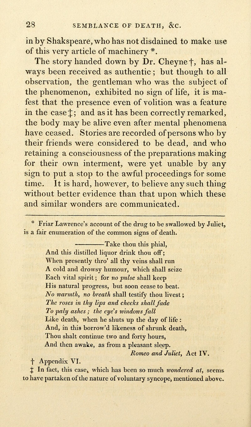 in by Shakspeare, who has not disdained to make use of this very article of machinery *. The story handed down by Dr. Cheynef, has al- ways been received as authentic ; but though to all observation, the gentleman who was the subject of the phenomenon, exhibited no sign of life, it is ma- fest that the presence even of volition was a feature in the case J; and as it has been correctly remarked, the body may be alive even after mental phenomena have ceased. Stories are recorded of persons who by their friends were considered to be dead, and who retaining a consciousness of the preparations making for their own interment, were yet unable by any sign to put a stop to the awful proceedings for some time. It is hard, however, to believe any such thing without better evidence than that upon which these and similar wonders are communicated. * Friar Lawrence's account of the drug to be swallowed by Juliet, is a fair enumeration of the common signs of death. Take thou this phial, And this distilled liquor drink thou off; When presently thro' all thy veins shall run A cold and drowsy humour, which shall seize Each vital spirit; for no pulse shall keep His natural progress, but soon cease to beat. No warmth, no breath shall testify thou livest; The roses in thy lips and cheeks shall fade To paly ashes ; the eye's rvindons fall Like death, when he shuts up the day of life : And, in this borrow'd likeness of shrunk death. Thou shalt continue two and forty hours, And then awake, as from a pleasant sle_ep. Romeo and Juliet, Act IV. f Appendix VL 4; In fact, this case^ which has been so much wondered at, seems to have partaken of the nature of voluntary syncope, mentioned above.