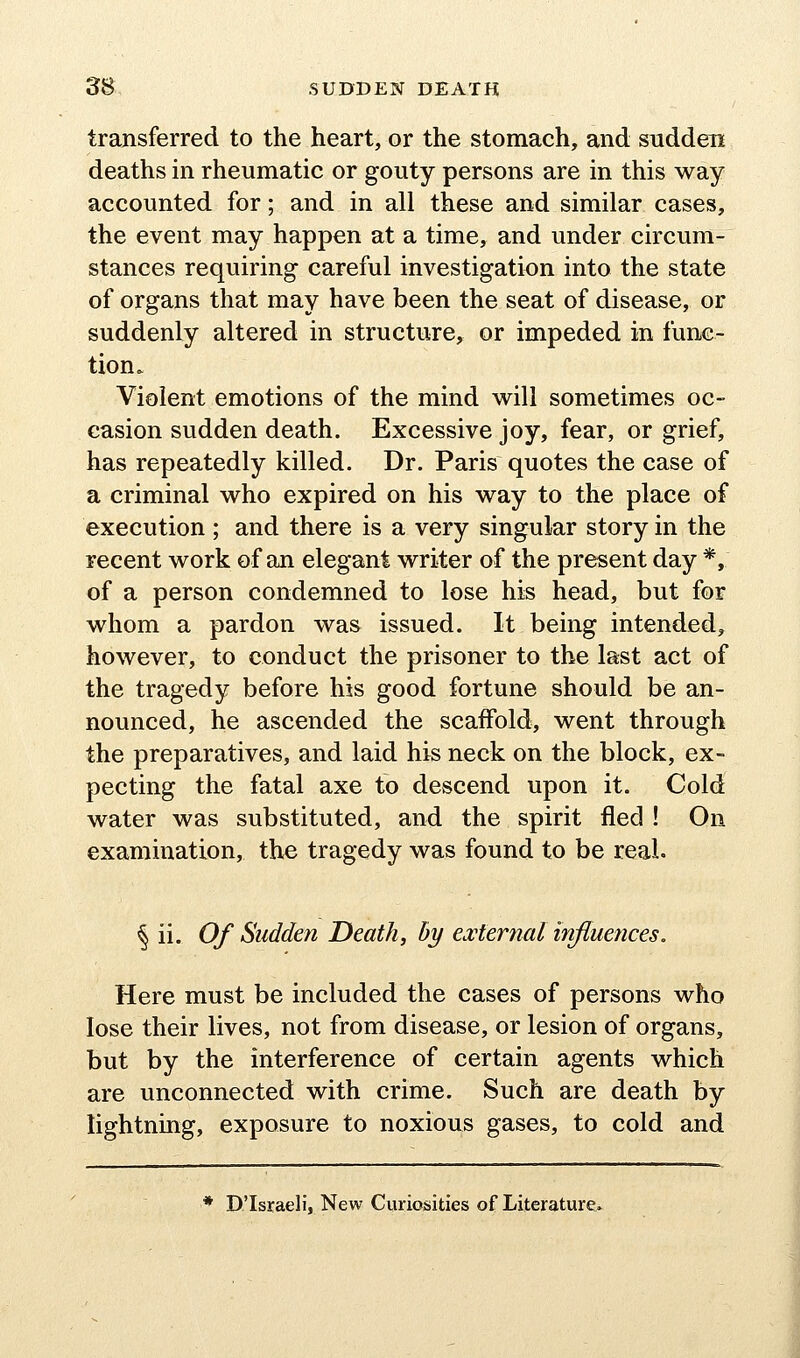 transferred to the heart, or the stomach, and sudden deaths in rheumatic or gouty persons are in this way accounted for; and in all these and similar cases, the event may happen at a time, and under circum- stances requiring careful investigation into the state of organs that may have been the seat of disease, or suddenly altered in structure, or impeded in func- tion. Violent emotions of the mind w^ill sometimes oc- casion sudden death. Excessive joy, fear, or grief, has repeatedly killed. Dr. Paris quotes the case of a criminal who expired on his way to the place of execution; and there is a very singular story in the recent work of an elegant writer of the present day *, of a person condemned to lose his head, but for whom a pardon was issued. It being intended, however, to conduct the prisoner to the last act of the tragedy before his good fortune should be an- nounced, he ascended the scaffold, went through the preparatives, and laid his neck on the block, ex- pecting the fatal axe to descend upon it. Cold water was substituted, and the spirit fled ! On examination, the tragedy was found to be real. ^ ii. Of Sudden Death, by external influences. Here must be included the cases of persons who lose their lives, not from disease, or lesion of organs, but by the interference of certain agents which are unconnected with crime. Such are death by lightning, exposure to noxious gases, to cold and * D'Israeli, New Curiosities of Literature*