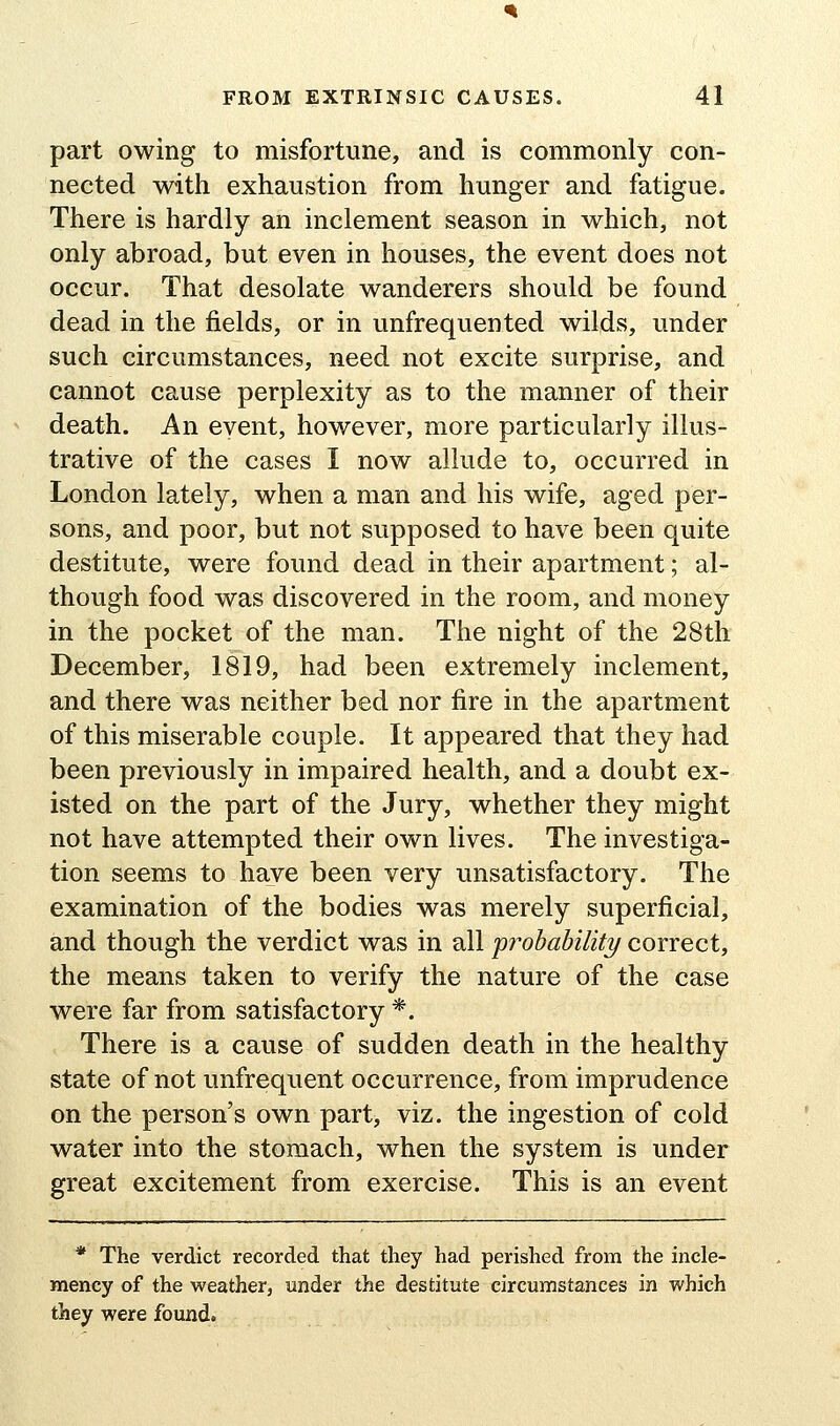 part owing to misfortune, and is commonly con- nected with exhaustion from hunger and fatigue. There is hardly an inclement season in which, not only abroad, but even in houses, the event does not occur. That desolate wanderers should be found dead in the fields, or in unfrequented wilds, under such circumstances, need not excite surprise, and cannot cause perplexity as to the manner of their death. An event, however, more particularly illus- trative of the cases I now allude to, occurred in London lately, when a man and his wife, aged per- sons, and poor, but not supposed to have been quite destitute, were found dead in their apartment; al- though food was discovered in the room, and money in the pocket of the man. The night of the 28th December, 1819, had been extremely inclement, and there was neither bed nor fire in the apartment of this miserable couple. It appeared that they had been previously in impaired health, and a doubt ex- isted on the part of the Jury, whether they might not have attempted their own lives. The investiga- tion seems to have been very unsatisfactory. The examination of the bodies was merely superficial, and though the verdict was in all probability correct, the means taken to verify the nature of the case were far from satisfactory *. There is a cause of sudden death in the healthy state of not unfrequent occurrence, from imprudence on the person's own part, viz. the ingestion of cold water into the stomach, when the system is under great excitement from exercise. This is an event * The verdict recorded that they had perished from the incle- mency of the weather, under the destitute circumstances in which they were found.