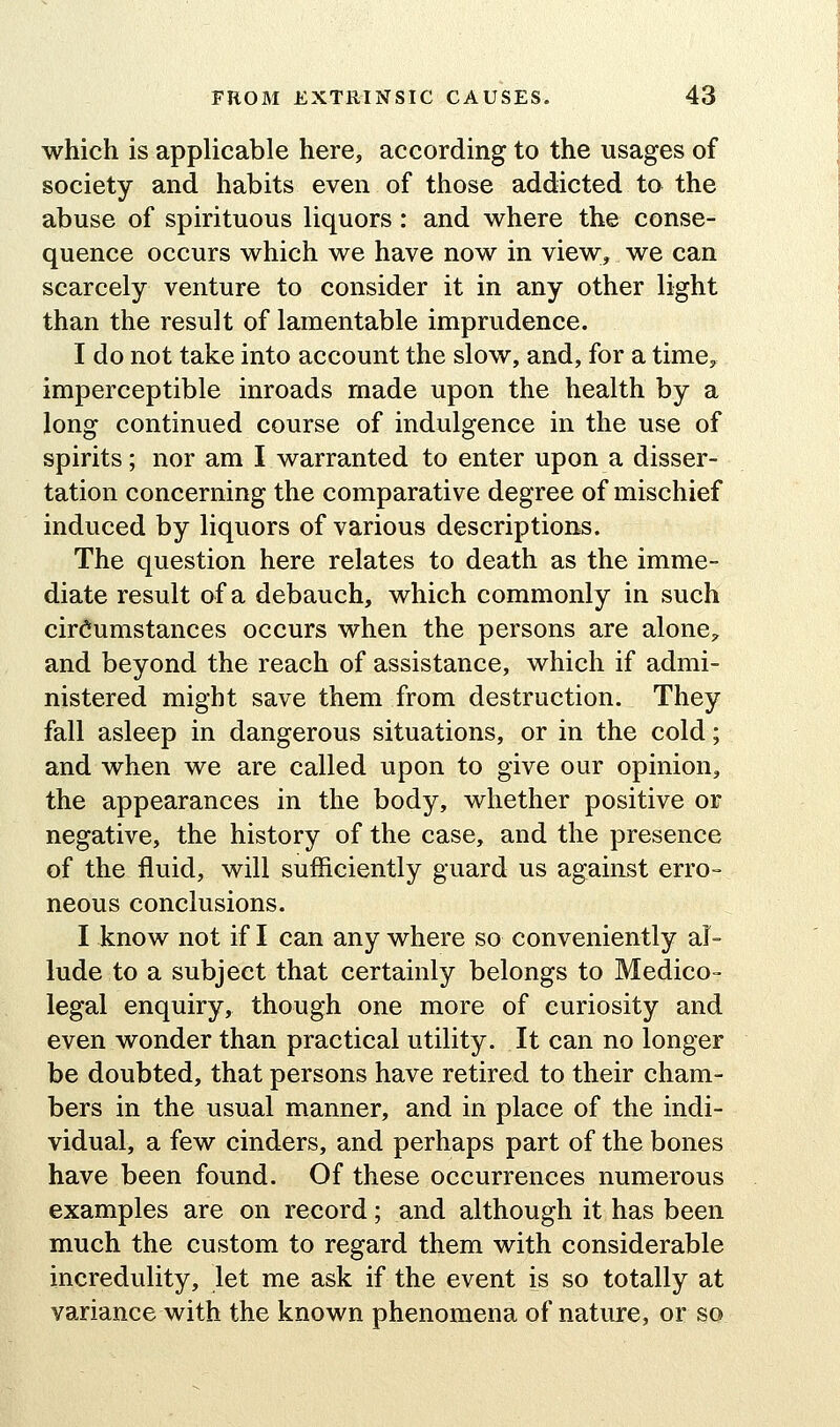 which is applicable here, according to the usages of society and habits even of those addicted to the abuse of spirituous liquors: and where the conse- quence occurs which we have now in view, we can scarcely venture to consider it in any other light than the result of lamentable imprudence. I do not take into account the slow, and, for a time, imperceptible inroads made upon the health by a long continued course of indulgence in the use of spirits; nor am I warranted to enter upon a disser- tation concerning the comparative degree of mischief induced by liquors of various descriptions. The question here relates to death as the imme- diate result of a debauch, which commonly in such circumstances occurs when the persons are alone^, and beyond the reach of assistance, which if admi- nistered might save them from destruction. They fall asleep in dangerous situations, or in the cold; and when we are called upon to give our opinion, the appearances in the body, whether positive or negative, the history of the case, and the presence of the fluid, will sufficiently guard us against erro- neous conclusions. I know not if I can any where so conveniently al- lude to a subject that certainly belongs to Medico- legal enquiry, though one more of curiosity and even wonder than practical utility. It can no longer be doubted, that persons have retired to their cham- bers in the usual manner, and in place of the indi- vidual, a few cinders, and perhaps part of the bones have been found. Of these occurrences numerous examples are on record; and although it has been much the custom to regard them with considerable incredulity, let me ask if the event is so totally at variance with the known phenomena of nature, or so