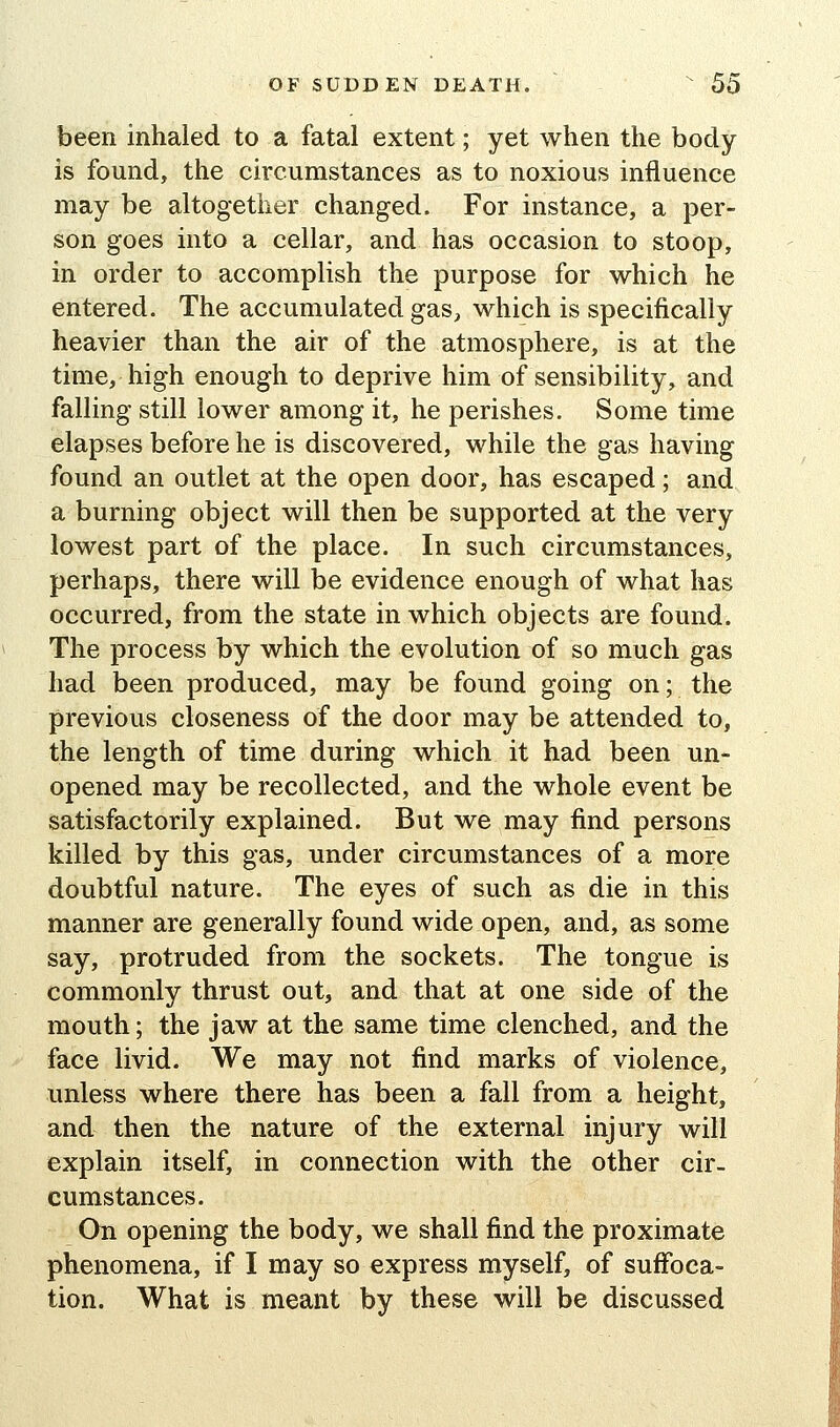 been inhaled to a fatal extent; yet when the body is found, the circumstances as to noxious influence may be altogether changed. For instance, a per- son goes into a cellar, and has occasion to stoop, in order to accomplish the purpose for which he entered. The accumulated gas, which is specifically heavier than the air of the atmosphere, is at the time, high enough to deprive him of sensibility, and falling still lower among it, he perishes. Some time elapses before he is discovered, while the gas having found an outlet at the open door, has escaped; and a burning object will then be supported at the very lowest part of the place. In such circumstances, perhaps, there will be evidence enough of what has occurred, from the state in which objects are found. The process by which the evolution of so much gas had been produced, may be found going on; the previous closeness of the door may be attended to, the length of time during which it had been un- opened may be recollected, and the whole event be satisfactorily explained. But we may find persons killed by this gas, under circumstances of a more doubtful nature. The eyes of such as die in this manner are generally found wide open, and, as some say, protruded from the sockets. The tongue is commonly thrust out, and that at one side of the mouth; the jaw at the same time clenched, and the face livid. We may not find marks of violence, unless where there has been a fall from a height, and then the nature of the external injury will explain itself, in connection with the other cir- cumstances. On opening the body, we shall find the proximate phenomena, if I may so express myself, of suffoca- tion. What is meant by these will be discussed
