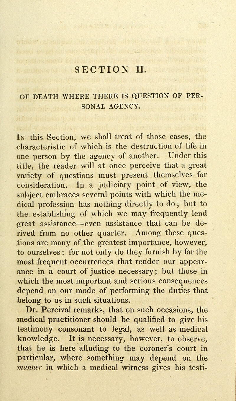 SECTION II. OF DEATH WHERE THERE IS QUESTION OF PER- SONAL AGENCY. In this Section, we shall treat of those cases, the characteristic of which is the destruction of life in one person by the agency of another. Under this title, the reader will at once perceive that a great variety of questions must present themselves for consideration. In a judiciary point of view, the subject embraces several points with which the me- dical profession has nothing directly to do; but to the establishing of which we may frequently lend great assistance—even assistance that can be de- rived from no other quarter. Among these ques- tions are many of the greatest importance, however, to ourselves; for not only do they furnish by far the most frequent occurrences that render our appear- ance in a court of justice necessary; but those in which the most important and serious consequences depend on our mode of performing the duties that belong to us in such situations. Dr. Percival remarks, that on such occasions, the medical practitioner should be qualified to give his testimony consonant to legal, as well as medical knowledge. It is necessary, however, to observe, that he is here alluding to the coroner's court in particular, where something may depend on the manner in which a medical witness gives his testi-