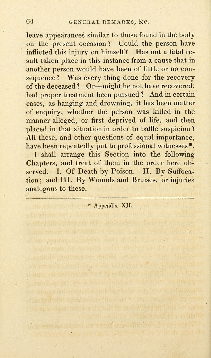 leave appearances similar to those found in the body- on the present occasion ? Could the person have inflicted this injury on himself? Has not a fatal re- sult taken place in this instance from a cause that in another person would have been of little or no con- sequence ? Was every thing done for the recovery of the deceased ? Or—might he not have recovered, had proper treatment been pursued ? And in certain cases, as hanging and drov^^ning, it has been matter of enquiry, whether the person was killed in the manner alleged, or first deprived of life, and then placed in that situation in order to baffle suspicion ? All these, and other questions of equal importance, have been repeatedly put to professional witnesses*. I shall arrange this Section into the following- Chapters, and treat of them in the order here ob- served. I. Of Death by Poison. II. By Suffoca- tion ; and III. By Wounds and Bruises, or injuries analogous to these.