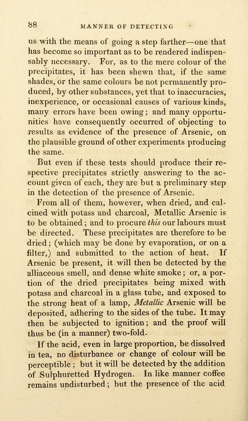 MANNER OF DETECTING US with the means of going a step farther—one that has become so important as to be rendered indispen- sably necessary. For, as to the mere colour of the precipitates, it has been shewn that, if the same shades, or the same colours be not permanently pro- duced, by other substances, yet that to inaccuracies, inexperience, or occasional causes of various kinds, many errors have been owing; and many opportu- nities have consequently occurred of objecting to results as evidence of the presence of Arsenic, on the plausible ground of other experiments producing the same. But even if these tests should produce their re- spective precipitates strictly answering to the ac- count given of each, they are but a preliminary step in the detection of the presence of Arsenic. From all of them, however, when dried, and cal- cined with potass and charcoal. Metallic Arsenic is to be obtained; and to procure this our labours must be directed. These precipitates are therefore to be dried; (which may be done by evaporation, or on a filter,) and submitted to the action of heat. If Arsenic be present, it- will then be detected by the alliaceous smell, and dense white smoke; or, a por- tion of the dried precipitates being mixed with potass and charcoal in a glass tube, and exposed to the strong heat of a lamp. Metallic Arsenic will be deposited, adhering to the sides of the tube. It may then be subjected to ignition; and the proof will thus be (in a manner) two-fold. If the acid, even in large proportion, be dissolved in tea, no disturbance or change of colour will be perceptible ; but it will be detected by the addition of Sulphuretted Hydrogen. In like manner coffee remains undisturbed; but the presence of the acid