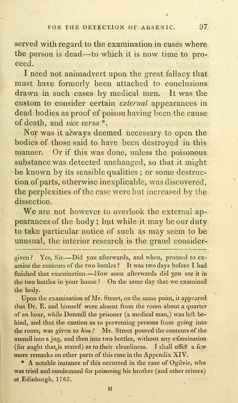 served with regard to the examination in cases where the person is dead—to which it is now time to pro- ceed. I need not animadvert upon the great fallacy that must have formerly been attached to conclusions drawn in such cases by medical men. It was the custom to consider certain e.vternal appearances in dead bodies as proof of poison having been the cause of death, and vice versa *. Nor was it always deemed necessary to open the bodies of those said to have been destroyed in this manner. Or if this was done, unless the poisonous substance was detected unchanged, so that it might be known by its sensible qualities ; or some destruc- tion of parts, otherwise inexplicable, was discovered, the perplexities of the case were but increased by the dissection. We are not however to overlook the external ap- pearances of the body; but while it may be our duty to take particular notice of such as may seem to be unusual, the interior research is the grand consider- given ? Yes, Sir.—Did you afterwards, and when, proceed to ex- amine the contents of the two bottles ? It was two days before I had finished that examination.—How soon afterwards did you see it in the two bottles in your house ? On the same day that we examined the body. Upon the examination of Mr. Street, on the same point, it appeared that Dr. E. and himself were absent from the room about a quarter of an hour, while Donnall the prisoner (a medical man,) was left be- hind, and that the caution as to preventing persons from going into the room, was given to him! Mr. Street poured the contents of the utensil into a jug, and then into two bottles, without any examination (for aught that^is stated) as to their cleanliness. I shall ofFef a fe.w more remarks on other parts of this case in the Appendix XIV. * A notable instance of this occurred in the case of Ogilvie, who was tried and condemned for poisoning his brother (and other crimes) at Edinburgh, 1765. H