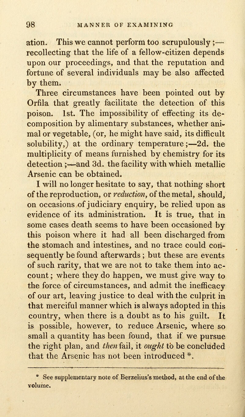 ation. This we cannot perforin too scrupulously *,— recollecting that the life of a fellow-citizen depends upon our proceedings, and that the reputation and fortune of several individuals may be also affected by them. Three circumstances have been pointed out by Orfila that greatly facilitate the detection of this poison. 1st. The impossibility of effecting its de- composition by alimentary substances, whether ani- mal or vegetable, (or, he might have said, its difficult solubility,) at the ordinary temperature;—2d. the multiplicity of means furnished by chemistry for its detection;—and 3d. the facility with which metallic Arsenic can be obtained. I will no longer hesitate to say, that nothing short of the reproduction, oy reduction, of the metdil, should, on occasions of judiciary enquiry, be relied upon as evidence of its administration. It is true, that in some cases death seems to have been occasioned by this poison where it had all been discharged from the stomach and intestines, and no trace could con- sequently be found afterwards; but these are events of such rarity, that we are not to take them into ac- count ; where they do happen, we must give way to the force of circumstances, and admit the inefficacy of our art, leaving justice to deal with the culprit in that merciful manner which is always adopted in this country, when there is a doubt as to his guilt. It is possible, however, to reduce Arsenic, where so small a quantity has been found, that if we pursue the right plan, and tke7t fail, it ought to be concluded that the Arsenic has not been introduced *. * See supplementary note of Berzelius's method, at the end of the volume.