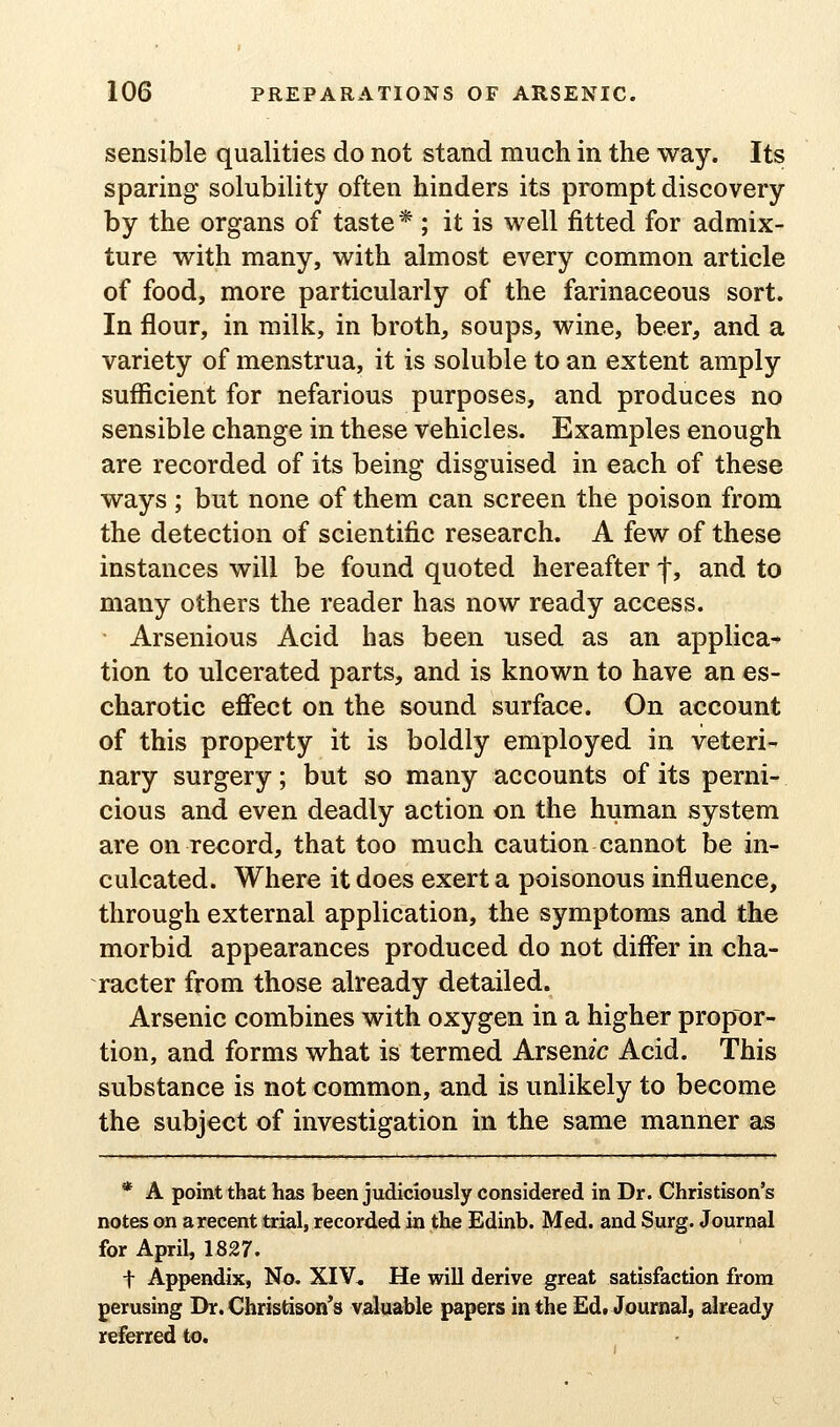 sensible qualities do not stand much in the way. Its sparing solubility often hinders its prompt discovery by the organs of taste * ; it is well fitted for admix- ture with many, with almost every common article of food, more particularly of the farinaceous sort. In flour, in milk, in broth, soups, wine, beer, and a variety of menstrua, it is soluble to an extent amply sufficient for nefarious purposes, and produces no sensible change in these vehicles. Examples enough are recorded of its being disguised in each of these ways ; but none of them can screen the poison from the detection of scientific research. A few of these instances will be found quoted hereafter f, and to many others the reader has now ready access. Arsenious Acid has been used as an applica- tion to ulcerated parts, and is known to have an es- charotic efiect on the sound surface. On account of this property it is boldly employed in veteri- nary surgery; but so many accounts of its perni- cious and even deadly action on the human system are on record, that too much caution cannot be in- culcated. Where it does exert a poisonous influence, through external application, the symptoms and the morbid appearances produced do not differ in cha- racter from those already detailed. Arsenic combines with oxygen in a higher propor- tion, and forms what is termed Arsemc Acid. This substance is not common, and is unlikely to become the subject of investigation in the same manner as * A point that has been judiciously considered in Dr. Christison's notes on a recent trial, recorded in the Edinb. Med. and Surg. Journal for April, 1827. t Appendix, No. XIV, He wiU derive great satisfaction from perusing Dr. Christison's valuable papers in the Edt Journal, already refCTred to.