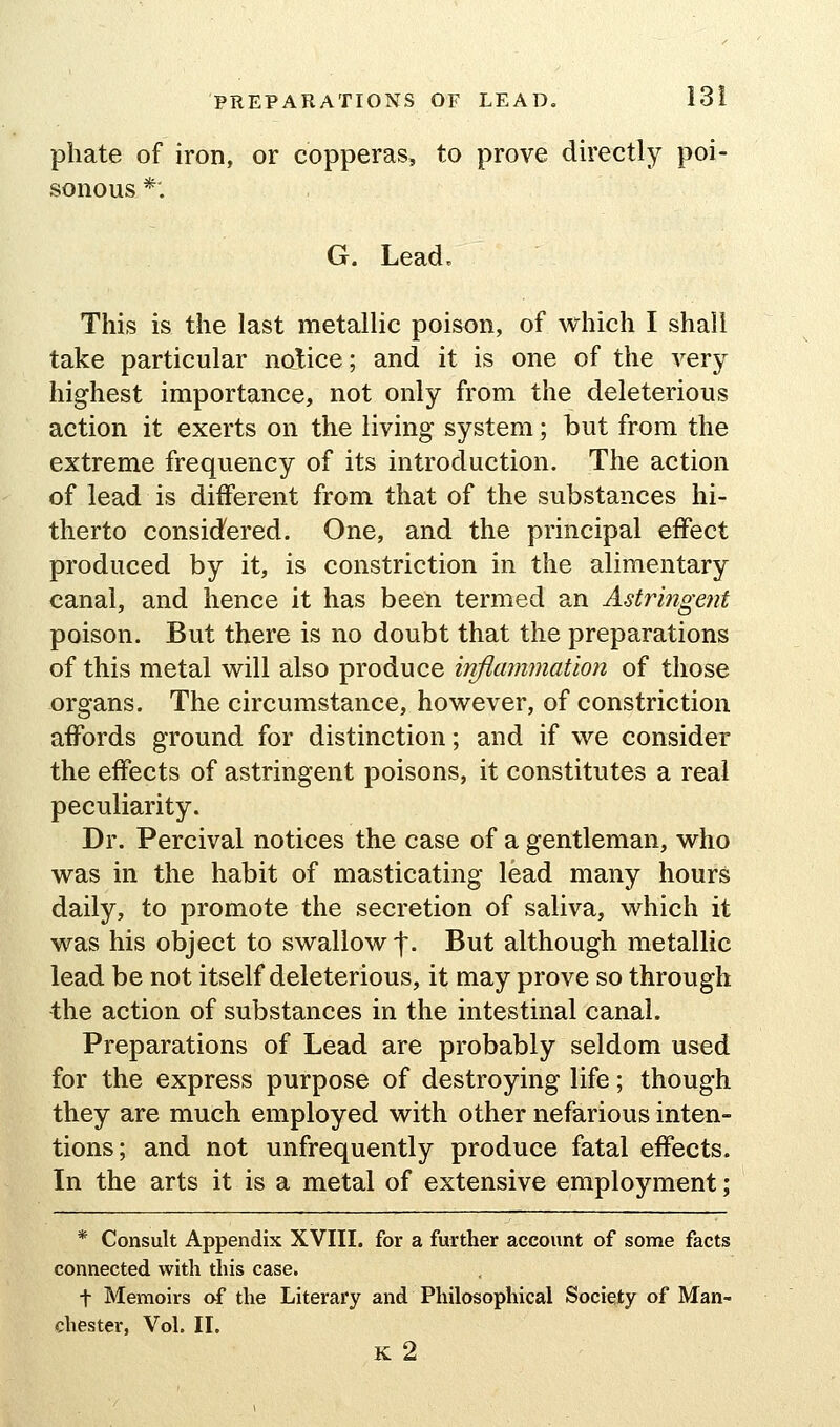 pliate of iron, or copperas, to prove directly poi- sonous *'. G. Lead, This is the last metallic poison, of which I shall take particular notice; and it is one of the very highest importance, not only from the deleterious action it exerts on the living system; but from the extreme frequency of its introduction. The action of lead is different from that of the substances hi- therto considered. One, and the principal effect produced by it, is constriction in the alimentary canal, and hence it has been termed an Astringent poison. But there is no doubt that the preparations of this metal will also produce inflammation of those organs. The circumstance, however, of constriction affords ground for distinction; and if we consider the effects of astringent poisons, it constitutes a real peculiarity. Dr. Percival notices the case of a gentleman, who was in the habit of masticating lead many hours daily, to promote the secretion of saliva, which it was his object to swallow f. But although metallic lead be not itself deleterious, it may prove so through the action of substances in the intestinal canal. Preparations of Lead are probably seldom used for the express purpose of destroying life; though they are much employed with other nefarious inten- tions; and not unfrequently produce fatal effects. In the arts it is a metal of extensive employment; * Consult Appendix XVIII. for a further account of some facts connected with this case. t Memoirs of the Literary and Philosophical Society of Man- chester, Vol. 11. K 2