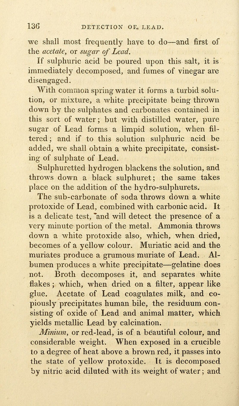 we shall most frequently have to do—and first of the acetate, or sugar of Lead. If sulphuric acid be poured upon this salt, it is immediately decomposed, and fumes of vinegar are disengaged. With common spring water it forms a turbid solu- tion, or mixture, a white precipitate being thrown down by the sulphates and carbonates contained in this sort of water; but with distilled water, pure sugar of Lead forms a limpid solution, when fil- tered ; and if to this solution sulphuric acid be added, we shall obtain a white precipitate, consist- ing of sulphate of Lead. Sulphuretted hydrogen blackens the solution, and throws down a black sulphuret; the same takes place on the addition of the hydro-sulphurets. The sub-carbonate of soda throws down a white protoxide of Lead, combined with carbonic acid. It is a delicate test, and will detect the presence of a very minute portion of the metal. Ammonia throws down a white protoxide also, which, when dried, becomes of a yellow colour. Muriatic acid and the muriates produce a grumous muriate of Lead. Al- bumen produces a white precipitate—gelatine does not. Broth decomposes it, and separates white flakes; which, when dried on a filter, appear like glue. Acetate of Lead coagulates milk, and co- piously precipitates human bile, the residuum con- sisting of oxide of Lead and animal matter, which yields metallic Lead by calcination. Minium, or red-lead, is of a beautiful colour, and considerable weight. When exposed in a crucible to a degree of heat above a brown red, it passes into the state of yellow protoxide. It is decomposed by nitric acid diluted with its weight of water; and