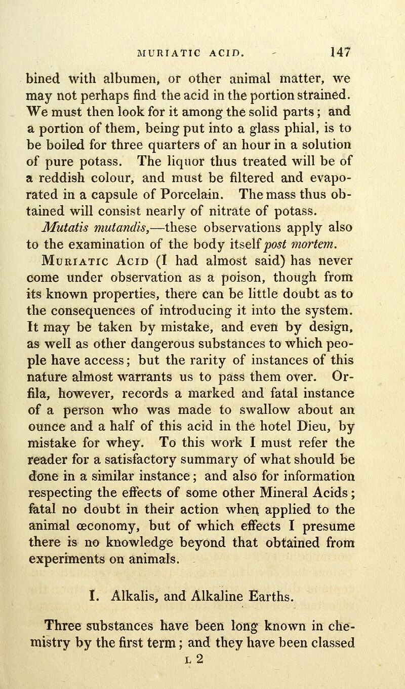 bined with albumen, or other animal matter, we may not perhaps find the acid in the portion strained. We must then look for it among the solid parts; and a portion of them, being put into a glass phial, is to be boiled for three quarters of an hour in a solution of pure potass. The liquor thus treated will be of a reddish colour, and must be filtered and evapo- rated in a capsule of Porcelain. The mass thus ob- tained will consist nearly of nitrate of potass. Mutatis mutandis,—these observations apply also to the examination of the body itself joo5^ mortem. Muriatic Acid (I had almost said) has never come under observation as a poison, though from its known properties, there can be little doubt as to the consequences of introducing it into the system. It may be taken by mistake, and even by design, as well as other dangerous substances to which peo- ple have access; but the rarity of instances of this nature almost warrants us to pass them over. Or- fila, however, records a marked and fatal instance of a person who was made to swallow about an ounce and a half of this acid in the hotel Dieu, by mistake for whey. To this work I must refer the reader for a satisfactory summary of what should be done in a similar instance; and also for information respecting the effects of some other Mineral Acids; fatal no doubt in their action whei\ applied to the animal ceconomy, but of which effects I presume there is no knowledge beyond that obtained from experiments on animals. - I. Alkalis, and Alkaline Earths. Three substances have been long known in che- mistry by the first term; and they have been classed l2