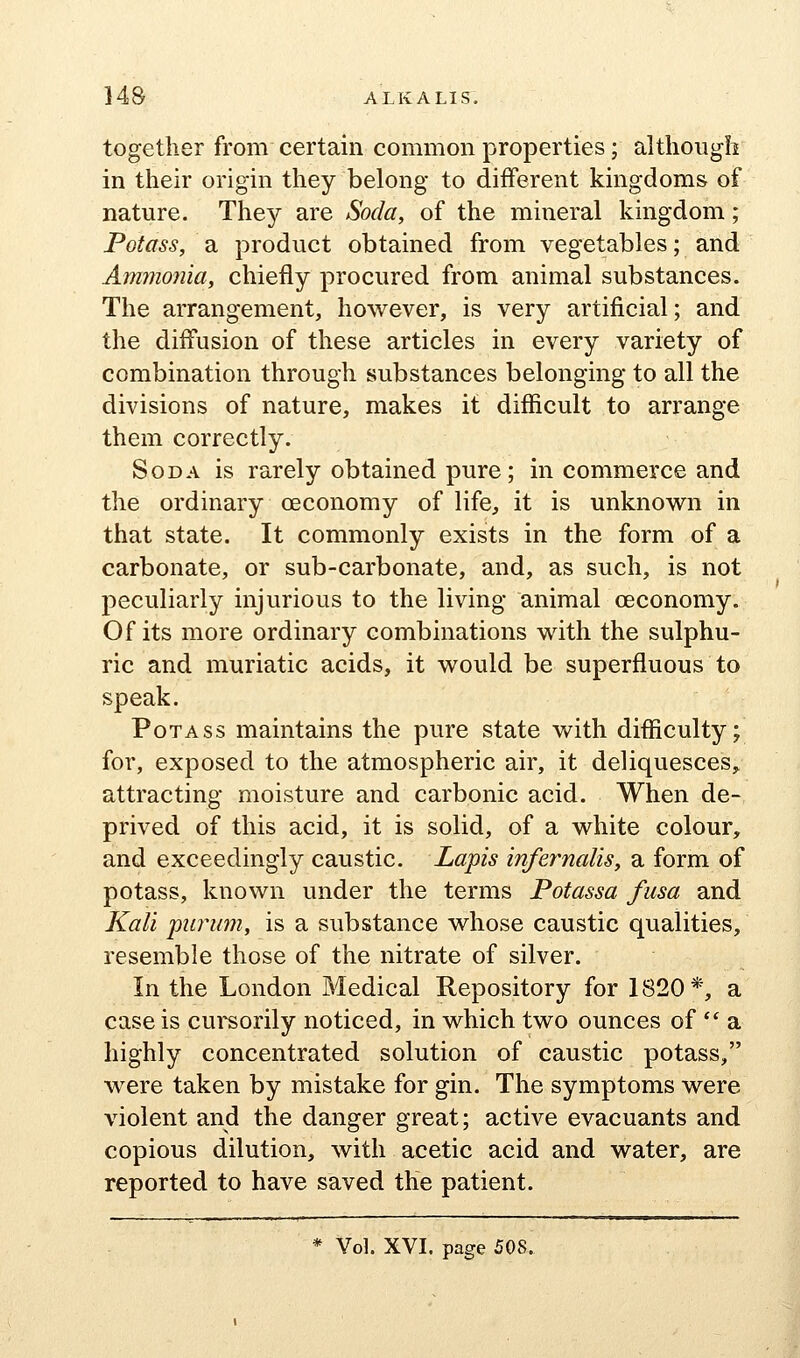 together from certain common properties; although in their origin they belong to different kingdoms of nature. They are Soda, of the mineral kingdom; Potass, a product obtained from vegetables; and Ammonia, chiefly procured from animal substances. The arrangement, however, is very artificial; and the diffusion of these articles in every variety of combination through substances belonging to all the divisions of nature, makes it difficult to arrange them correctly. Soda is rarely obtained pure; in commerce and the ordinary oeconomy of life, it is unknown in that state. It commonly exists in the form of a carbonate, or sub-carbonate, and, as such, is not peculiarly injurious to the living animal oeconomy. Of its more ordinary combinations with the sulphu- ric and muriatic acids, it would be superfluous to speak. Potass maintains the pure state with difficulty; for, exposed to the atmospheric air, it deliquesces,^ attracting moisture and carbonic acid. When de- prived of this acid, it is solid, of a white colour, and exceedingly caustic. Lapis infernalis, a form of potass, known under the terms Potassa fusa and Kali jnirum, is a substance whose caustic qualities, resemble those of the nitrate of silver. In the London Medical Repository for 1820*, a case is cursorily noticed, in which two ounces of  a highly concentrated solution of caustic potass, were taken by mistake for gin. The symptoms were violent and the danger great; active evacuants and copious dilution, with acetic acid and water, are reported to have saved the patient. Vol. XVI. page 508.