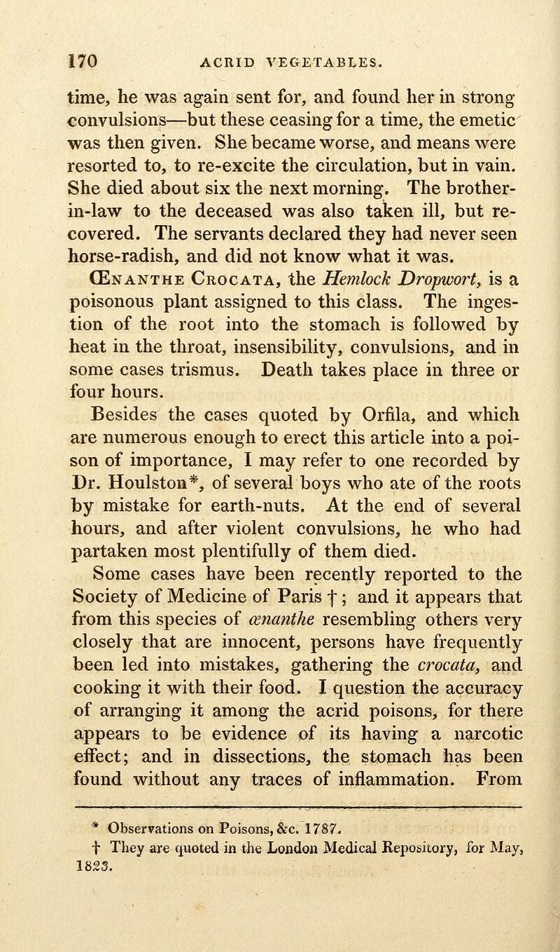 time, he was again sent for, and found her in strong convulsions—but these ceasing for a time, the emetic was then given. She became worse, and means were resorted to, to re-excite the circulation, but in vain. She died about six the next morning. The brother- in-law to the deceased was also taken ill, but re- covered. The servants declared they had never seen horse-radish, and did not know what it was. (Enanthe Crocata, the Hemlock Dropwort, is a poisonous plant assigned to this class. The inges- tion of the root into the stomach is followed by heat in the throat, insensibility, convulsions, and in some cases trismus. Death takes place in three or four hours. Besides the cases quoted by Orfila, and which are numerous enough to erect this article into a poi- son of importance, I may refer to one recorded by Dr. Houlston*, of several boys who ate of the roots by mistake for earth-nuts. At the end of several hours, and after violent convulsions, he who had partaken most plentifully of them died. Some cases have been recently reported to the Society of Medicine of Paris f; and it appears that from this species of cenanthe resembling others very closely that are innocent, persons have frequently been led into mistakes, gathering the crocata^ and cooking it with their food. I question the accuracy of arranging it among the acrid poisons, for there appears to be evidence of its having a narcotic effect; and in dissections, the stomach has been found without any traces of inflammation. From * Observations on Poisons, &c. 1787. t Tliey are quoted in the London Medical Repository, for May, 18S3.