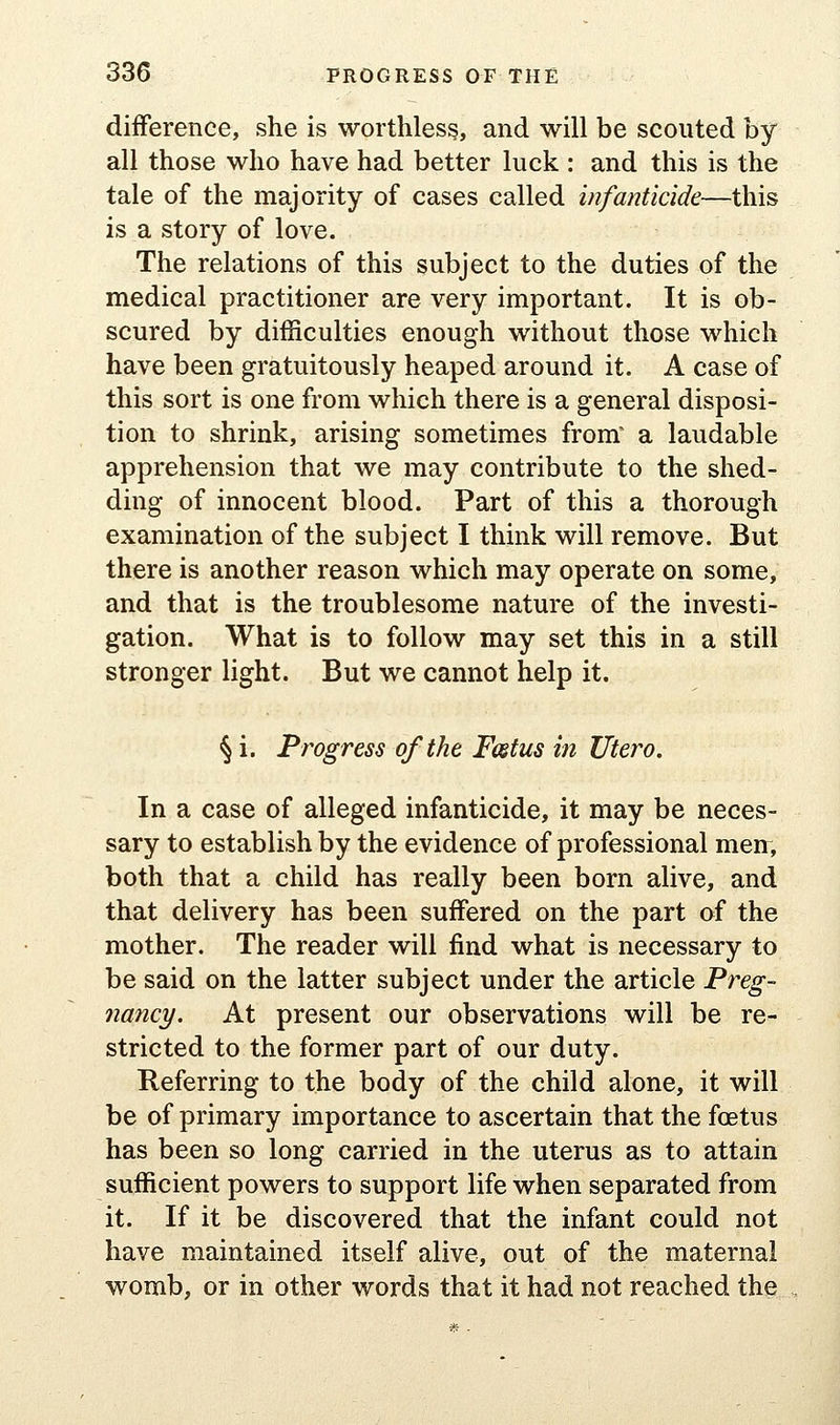 difference, she is worthless, and will be scouted by all those who have had better luck : and this is the tale of the majority of cases called infanticide—this is a story of love. The relations of this subject to the duties of the medical practitioner are very important. It is ob- scured by difficulties enough without those which have been gratuitously heaped around it. A case of this sort is one from which there is a general disposi- tion to shrink, arising sometimes from^ a laudable apprehension that we may contribute to the shed- ding of innocent blood. Part of this a thorough examination of the subject I think will remove. But there is another reason which may operate on some, and that is the troublesome nature of the investi- gation. What is to follow may set this in a still stronger light. But we cannot help it. § i. Progress of the Fostus in litero. In a case of alleged infanticide, it may be neces- sary to establish by the evidence of professional men, both that a child has really been born alive, and that delivery has been suffered on the part of the mother. The reader will find what is necessary to be said on the latter subject under the article Preg- nancy. At present our observations will be re- stricted to the former part of our duty. Keferring to the body of the child alone, it will be of primary importance to ascertain that the foetus has been so long carried in the uterus as to attain sufficient powers to support life when separated from it. If it be discovered that the infant could not have maintained itself alive, out of the maternal womb, or in other words that it had not reached the