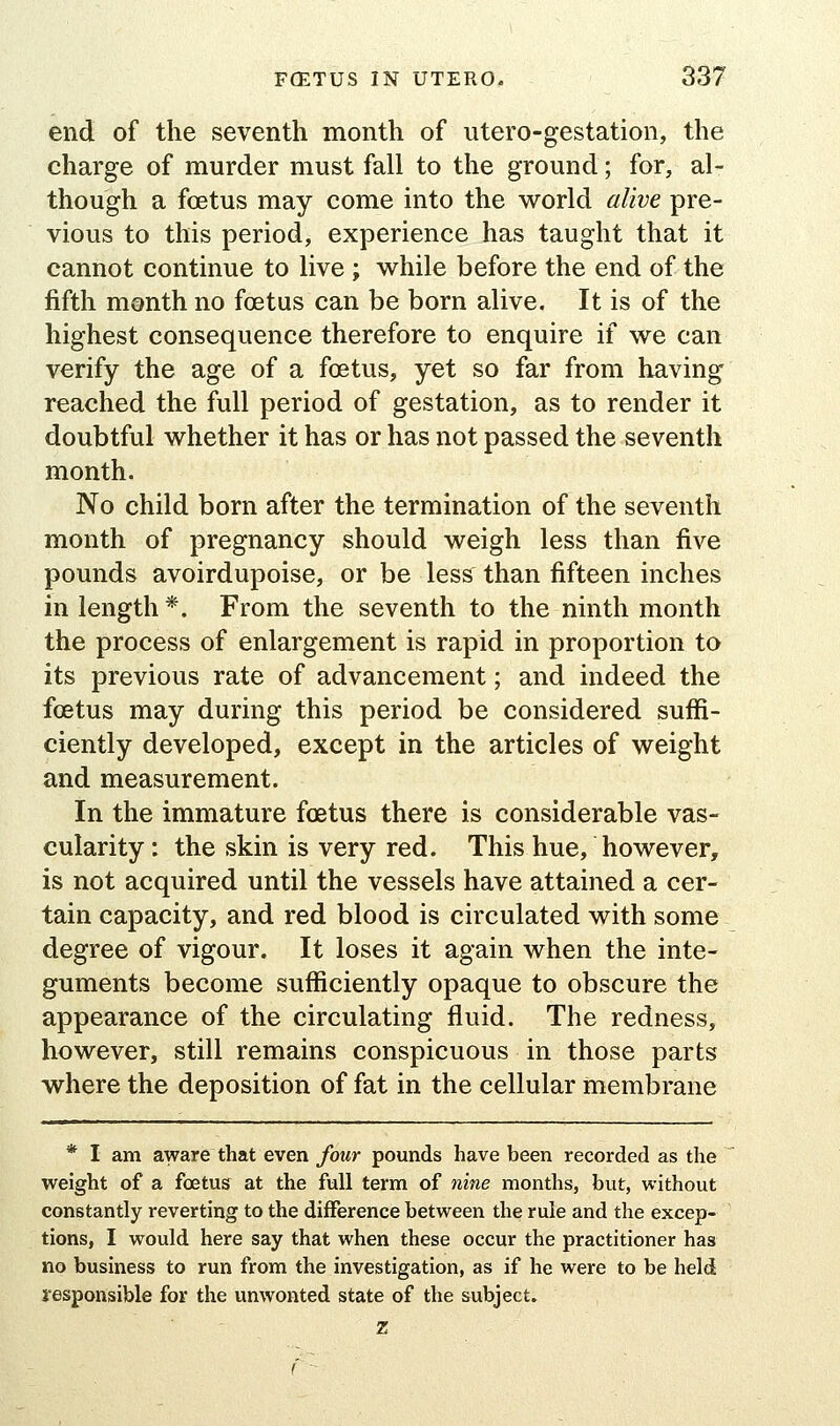 end of the seventh month of utero-gestation, the charge of murder must fall to the ground; for, al- though a foetus may come into the world alive pre- vious to this period, experience has taught that it cannot continue to live ; while before the end of the fifth month no foetus can be born alive. It is of the highest consequence therefore to enquire if we can verify the age of a foetus, yet so far from having reached the full period of gestation, as to render it doubtful whether it has or has not passed the seventh month. No child born after the termination of the seventh month of pregnancy should weigh less than five pounds avoirdupoise, or be less than fifteen inches in length *. From the seventh to the ninth month the process of enlargement is rapid in proportion to its previous rate of advancement; and indeed the foetus may during this period be considered suffi- ciently developed, except in the articles of weight and measurement. In the immature foetus there is considerable vas- cularity : the skin is very red. This hue, however, is not acquired until the vessels have attained a cer- tain capacity, and red blood is circulated with some degree of vigour. It loses it again when the inte- guments become sufficiently opaque to obscure the appearance of the circulating fluid. The redness, however, still remains conspicuous in those parts where the deposition of fat in the cellular membrane * I am aware that even four pounds have been recorded as the weight of a foetus at the full term of nine months, but, without constantly reverting to the difference between the rule and the excep- tions, I would here say that when these occur the practitioner has no business to run from the investigation, as if he were to be held responsible for the unwonted state of the subject. z