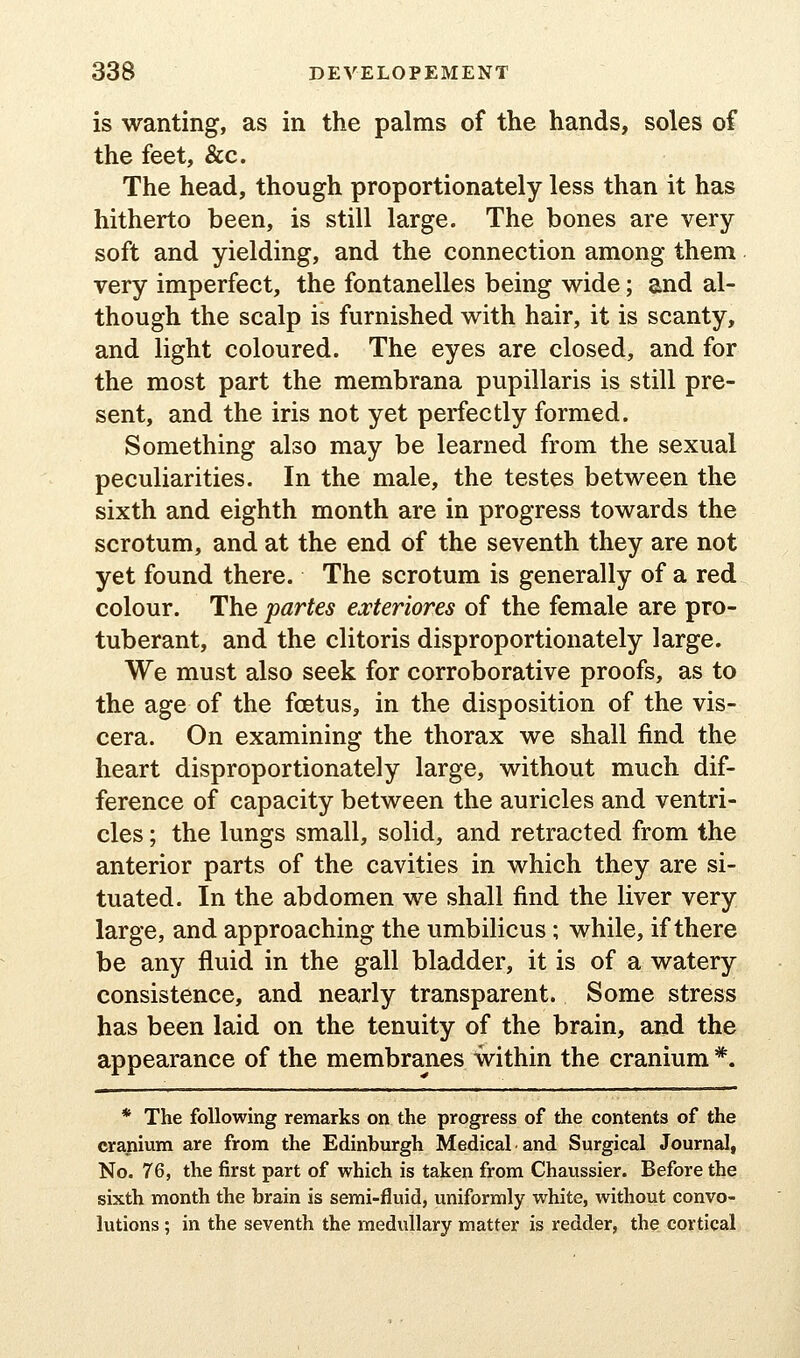 is wanting, as in the palms of the hands, soles of the feet, &c. The head, though proportionately less than it has hitherto been, is still large. The bones are very soft and yielding, and the connection among them very imperfect, the fontanelles being wide; and al- though the scalp is furnished with hair, it is scanty, and light coloured. The eyes are closed, and for the most part the membrana pupillaris is still pre- sent, and the iris not yet perfectly formed. Something also may be learned from the sexual peculiarities. In the male, the testes between the sixth and eighth month are in progress towards the scrotum, and at the end of the seventh they are not yet found there. The scrotum is generally of a red colour. The partes exteriores of the female are pro- tuberant, and the clitoris disproportionately large. We must also seek for corroborative proofs, as to the age of the foetus, in the disposition of the vis- cera. On examining the thorax we shall find the heart disproportionately large, without much dif- ference of capacity between the auricles and ventri- cles ; the lungs small, solid, and retracted from the anterior parts of the cavities in which they are si- tuated. In the abdomen we shall find the liver very large, and approaching the umbilicus; while, if there be any fluid in the gall bladder, it is of a watery consistence, and nearly transparent. Some stress has been laid on the tenuity of the brain, and the appearance of the membranes within the cranium *. * The following remarks on the progress of the contents of the cranium are from the Edinburgh Medical.and Surgical Journal, No. 76, the first part of which is taken from Chaussier. Before the sixth month the brain is semi-fluid, uniformly white, without convo- lutions ; in the seventh the medullary matter is redder, the cortical